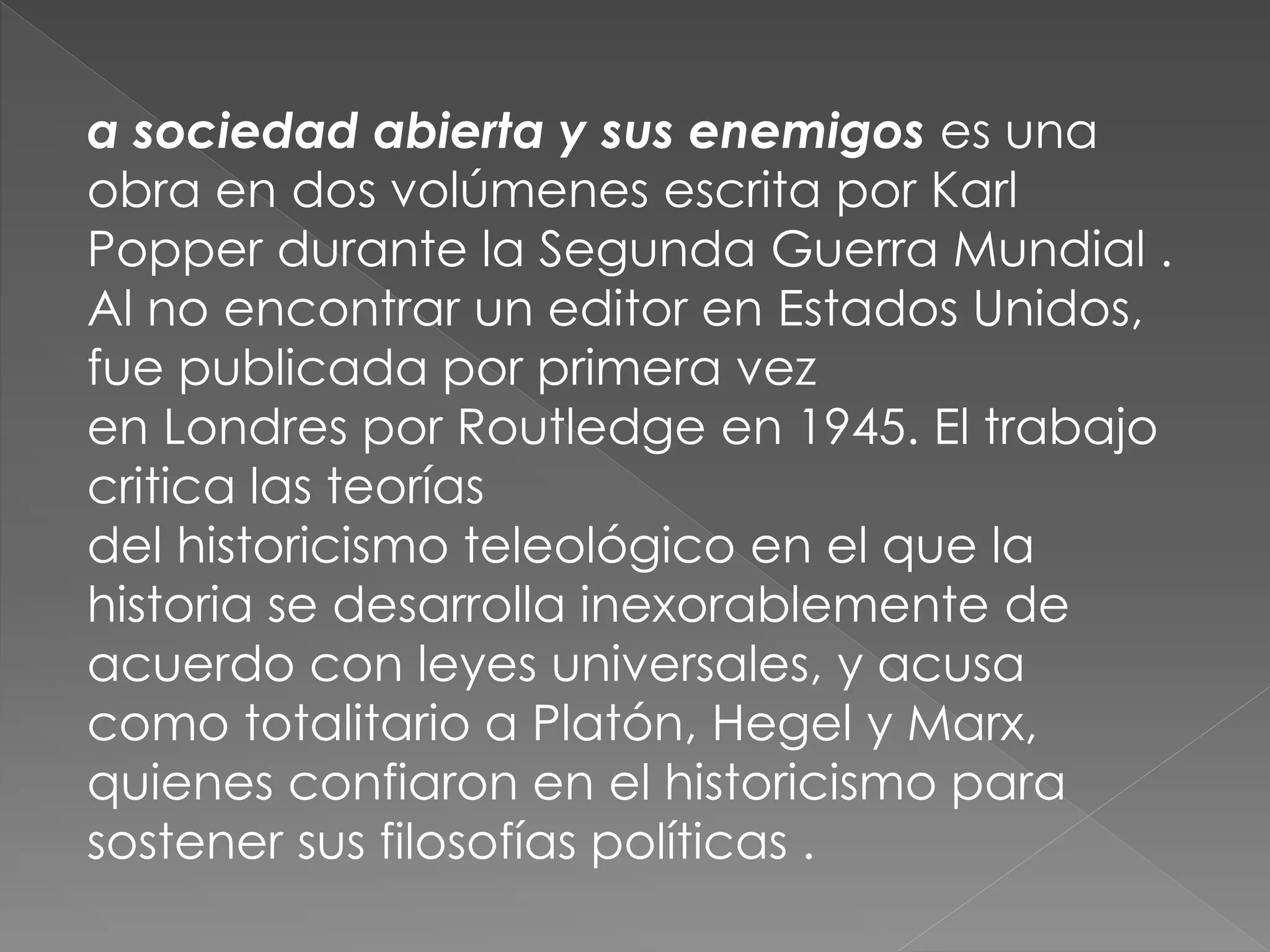 a sociedad abierta y sus enemigos es una
obra en dos volúmenes escrita por Karl
Popper durante la Segunda Guerra Mundial .
Al no encontrar un editor en Estados Unidos,
fue publicada por primera vez
en Londres por Routledge en 1945. El trabajo
critica las teorías
del historicismo teleológico en el que la
historia se desarrolla inexorablemente de
acuerdo con leyes universales, y acusa
como totalitario a Platón, Hegel y Marx,
quienes confiaron en el historicismo para
sostener sus filosofías políticas .

 