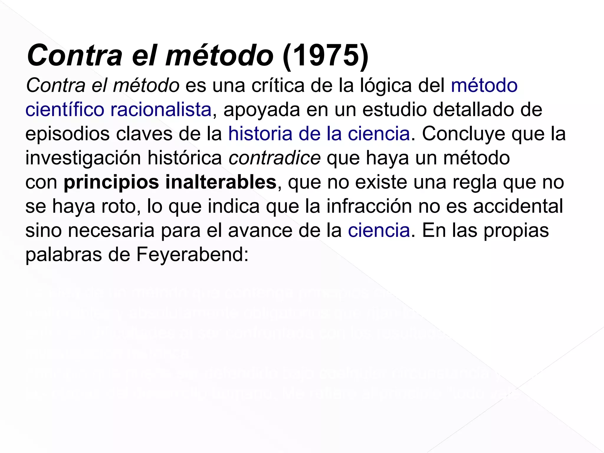 Contra el método (1975)
Contra el método es una crítica de la lógica del método
científico racionalista, apoyada en un estudio detallado de
episodios claves de la historia de la ciencia. Concluye que la
investigación histórica contradice que haya un método
con principios inalterables, que no existe una regla que no
se haya roto, lo que indica que la infracción no es accidental
sino necesaria para el avance de la ciencia. En las propias
palabras de Feyerabend:
La idea de un método que contenga principios científicos infalibles,
inalterables y absolutamente obligatorios que rijan los asuntos científicos
entra en dificultades al ser confrontada con los resultados de la
investigación histórica.
principio que puede ser defendido bajo cualquier circunstancia y en todas
las etapas del desarrollo humano. Me refiero al principio "todo vale".

 