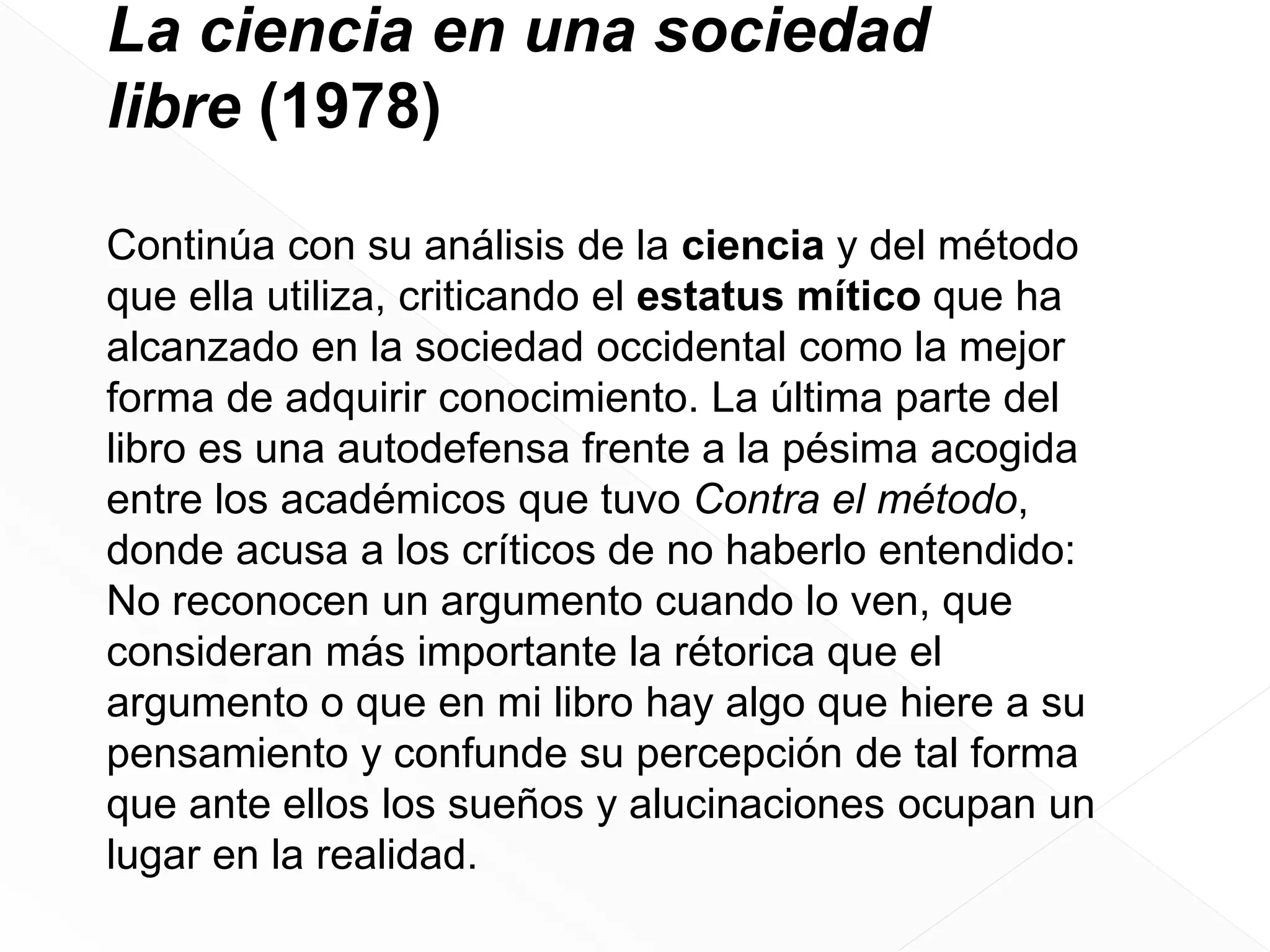 La ciencia en una sociedad
libre (1978)
Continúa con su análisis de la ciencia y del método
que ella utiliza, criticando el estatus mítico que ha
alcanzado en la sociedad occidental como la mejor
forma de adquirir conocimiento. La última parte del
libro es una autodefensa frente a la pésima acogida
entre los académicos que tuvo Contra el método,
donde acusa a los críticos de no haberlo entendido:
No reconocen un argumento cuando lo ven, que
consideran más importante la rétorica que el
argumento o que en mi libro hay algo que hiere a su
pensamiento y confunde su percepción de tal forma
que ante ellos los sueños y alucinaciones ocupan un
lugar en la realidad.

 