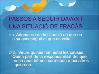 PASSOS A SEGUIR DAVANT
UNA SITUACIÓ DE FRACÀS
1. Adonar-se de la situació en que no
s’ha aconseguit el que es volia.
2. Veure quines han estat les causes.
Quina part de la responsabilitat del que
no ha anat bé ens correspon a nosaltres
i quina no .
 