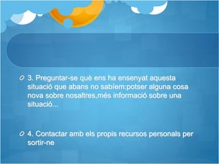 3. Preguntar-se què ens ha ensenyat aquesta
situació que abans no sabíem:potser alguna cosa
nova sobre nosaltres,més informació sobre una
situació...
4. Contactar amb els propis recursos personals per
sortir-ne
 
