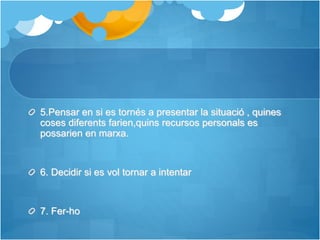 5.Pensar en si es tornés a presentar la situació , quines
coses diferents farien,quins recursos personals es
possarien en marxa.
6. Decidir si es vol tornar a intentar
7. Fer-ho
 