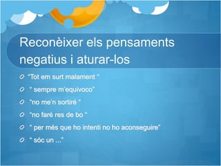 Reconèixer els pensaments
negatius i aturar-los
“Tot em surt malament “
“ sempre m’equivoco”
“no me’n sortiré “
“no faré res de bo “
“ per més que ho intenti no ho aconseguire”
“ sóc un ...”
 