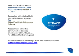 AEOLUS ENGINE SERVICES
will release Real-time Engine
and LLP tracking Software in
Q2 2016.
Airlines interested in becoming a ‘Beta Test’ client should email:
aetrack@aeolus-engineservices.com
Compatible with existing Flight
data transmissions systems
And
Airline/Third Party Maintenance
Software
Accessible on all modern
communication devices;
smartphone, tablet, PC/Laptop.
No additional hardware required.
 