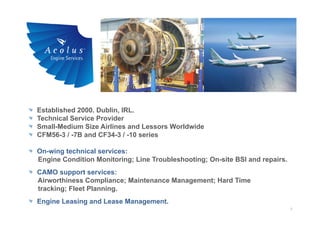 2
Established 2000. Dublin, IRL.
Technical Service Provider
Small-Medium Size Airlines and Lessors Worldwide
CFM56-3 / -7B and CF34-3 / -10 series
On-wing technical services:
Engine Condition Monitoring; Line Troubleshooting; On-site BSI and repairs.
CAMO support services:
Airworthiness Compliance; Maintenance Management; Hard Time
tracking; Fleet Planning.
Engine Leasing and Lease Management.
 