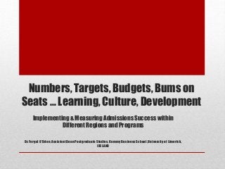 Numbers, Targets, Budgets, Bums on 
Seats … Learning, Culture, Development 
Implementing & Measuring Admissions Success within 
Different Regions and Programs 
Dr. Fergal O’Brien, Assistant Dean Postgraduate Studies, Kemmy Business School, University of Limerick, 
IRELAND 
 