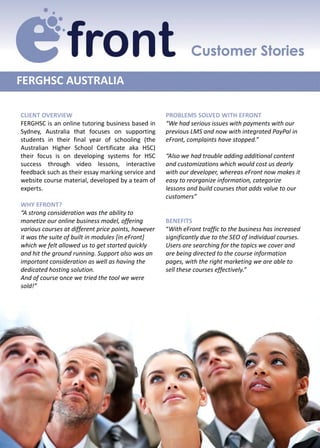 FERGHSC AUSTRALIA

CLIENT OVERVIEW                                      PROBLEMS SOLVED WITH EFRONT
FERGHSC is an online tutoring business based in      “We had serious issues with payments with our
Sydney, Australia that focuses on supporting         previous LMS and now with integrated PayPal in
students in their final year of schooling (the       eFront, complaints have stopped.”
Australian Higher School Certificate aka HSC)
their focus is on developing systems for HSC         “Also we had trouble adding additional content
success through video lessons, interactive           and customizations which would cost us dearly
feedback such as their essay marking service and     with our developer, whereas eFront now makes it
website course material, developed by a team of      easy to reorganize information, categorize
experts.                                             lessons and build courses that adds value to our
                                                     customers”
WHY EFRONT?
“A strong consideration was the ability to
monetize our online business model, offering         BENEFITS
various courses at different price points, however   “With eFront traffic to the business has increased
it was the suite of built in modules [in eFront]     significantly due to the SEO of individual courses.
which we felt allowed us to get started quickly      Users are searching for the topics we cover and
and hit the ground running. Support also was an      are being directed to the course information
important consideration as well as having the        pages, with the right marketing we are able to
dedicated hosting solution.                          sell these courses effectively.”
And of course once we tried the tool we were
sold!”
 