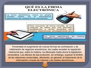 Fomentado el surgimiento de nuevas formas de contratación y de
celebración de negocios económicos, los cuales exceden la regulación
tradicional que, sobre la materia, ha efectuado hasta ahora la legislación
venezolana. Los efectos de esa evolución, sin embargo, superan el ámbito
de las relaciones comerciales, afectando, en general, el tratamiento de la
información a través de Internet y de medios electrónicos.
 