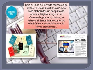 Bajo el título de "Ley de Mensajes de
Datos y Firmas Electrónicas", han
sido elaborados un conjunto de
normas dirigido a regular en
Venezuela, por vez primera, lo
relativo al denominado comercio
electrónico y, especialmente, la
"firma electrónica".
 