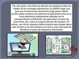 Por otra parte, a los fines de reforzar ese sistema jurídico de
validez de los mensajes electrónicos, la LMDFE exige que
para que el documento electrónico tenga plena validez
jurídica debe contener otro elemento fundamental como es la
firma electrónica debidamente utilizada con la
correspondiente certificación que garantiza la autoría de
dicha firma, tal y como lo exige el artículo 38 eisudem. En
efecto, uno de los aspectos determinantes para otorgar pleno
valor jurídico a los documentos es la firma, pues ésta permite
identificar el autor del respectivo documento.
 