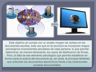 Este objetivo se cumple con un amplio margen de certeza en los
documentos escritos, toda vez que en la escritura se incorporan rasgos
psicológicos inconscientes peculiares de cada persona, lo que permite
determinar, de manera fehaciente, los casos de falsificación de firmas.
Pero, la falta de ese elemento psicológico que permita establecer en
forma cierta la autoría del documento es, sin duda, la principal debilidad
que enfrentan los documentos electrónicos frente a las tradicionales
pruebas documentales.
 