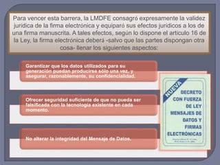 Para vencer esta barrera, la LMDFE consagró expresamente la validez
jurídica de la firma electrónica y equiparó sus efectos jurídicos a los de
una firma manuscrita. A tales efectos, según lo dispone el artículo 16 de
la Ley, la firma electrónica deberá -salvo que las partes dispongan otra
cosa- llenar los siguientes aspectos:
Garantizar que los datos utilizados para su
generación puedan producirse sólo una vez, y
asegurar, razonablemente, su confidencialidad.
Ofrecer seguridad suficiente de que no pueda ser
falsificada con la tecnología existente en cada
momento.
No alterar la integridad del Mensaje de Datos.
 