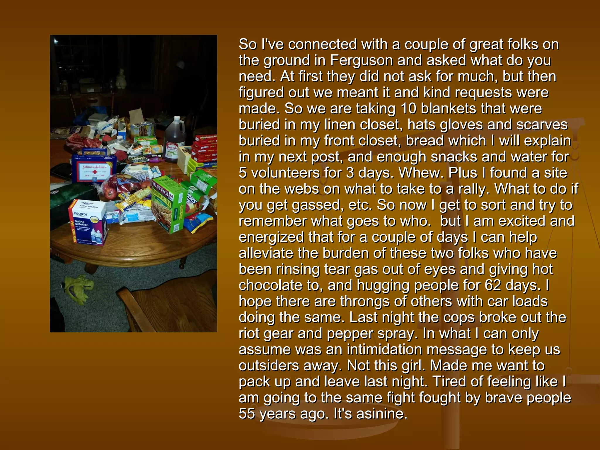 wi So I've connected witthh aa ccoouuppllee ooff ggrreeaatt ffoollkkss oonn 
tthhee ggrroouunndd iinn FFeerrgguussoonn aanndd aasskkeedd wwhhaatt ddoo yyoouu 
nneeeedd.. AAtt ffiirrsstt tthheeyy ddiidd nnoott aasskk ffoorr mmuucchh,, bbuutt tthheenn 
ffiigguurreedd oouutt wwee mmeeaanntt iitt aanndd kkiinndd rreeqquueessttss wweerree 
mmaaddee.. SSoo wwee aarree ttaakkiinngg 1100 bbllaannkkeettss tthhaatt wweerree 
bbuurriieedd iinn mmyy lliinneenn cclloosseett,, hhaattss gglloovveess aanndd ssccaarrvveess 
bbuurriieedd iinn mmyy ffrroonntt cclloosseett,, bbrreeaadd wwhhiicchh II wwiillll eexxppllaaiinn 
iinn mmyy nneexxtt ppoosstt,, aanndd eennoouugghh ssnnaacckkss aanndd wwaatteerr ffoorr 
55 vvoolluunntteeeerrss ffoorr 33 ddaayyss.. WWhheeww.. PPlluuss II ffoouunndd aa ssiittee 
oonn tthhee wweebbss oonn wwhhaatt ttoo ttaakkee ttoo aa rraallllyy.. WWhhaatt ttoo ddoo iiff 
yyoouu ggeett ggaasssseedd,, eettcc.. SSoo nnooww II ggeett ttoo ssoorrtt aanndd ttrryy ttoo 
rreemmeemmbbeerr wwhhaatt ggooeess ttoo wwhhoo.. bbuutt II aamm eexxcciitteedd aanndd 
eenneerrggiizzeedd tthhaatt ffoorr aa ccoouuppllee ooff ddaayyss II ccaann hheellpp 
aalllleevviiaattee tthhee bbuurrddeenn ooff tthheessee ttwwoo ffoollkkss wwhhoo hhaavvee 
bbeeeenn rriinnssiinngg tteeaarr ggaass oouutt ooff eeyyeess aanndd ggiivviinngg hhoott 
cchhooccoollaattee ttoo,, aanndd hhuuggggiinngg ppeeooppllee ffoorr 6622 ddaayyss.. II 
hhooppee tthheerree aarree tthhrroonnggss ooff ootthheerrss wwiitthh ccaarr llooaaddss 
ddooiinngg tthhee ssaammee.. LLaasstt nniigghhtt tthhee ccooppss bbrrookkee oouutt tthhee 
rriioott ggeeaarr aanndd ppeeppppeerr sspprraayy.. IInn wwhhaatt II ccaann oonnllyy 
aassssuummee wwaass aann iinnttiimmiiddaattiioonn mmeessssaaggee ttoo kkeeeepp uuss 
oouuttssiiddeerrss aawwaayy.. NNoott tthhiiss ggiirrll.. MMaaddee mmee wwaanntt ttoo 
ppaacckk uupp aanndd lleeaavvee llaasstt nniigghhtt.. TTiirreedd ooff ffeeeelliinngg lliikkee II 
aamm ggooiinngg ttoo tthhee ssaammee ffiigghhtt ffoouugghhtt bbyy bbrraavvee ppeeooppllee 
5555 yyeeaarrss aaggoo.. IItt''ss aassiinniinnee.. 
 