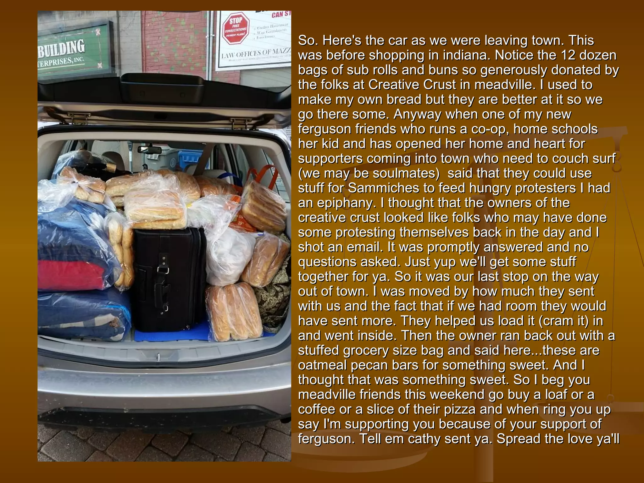 So. Here's the car as wwee wweerree lleeaavviinngg ttoowwnn.. TThhiiss 
wwaass bbeeffoorree sshhooppppiinngg iinn iinnddiiaannaa.. NNoottiiccee tthhee 1122 ddoozzeenn 
bbaaggss ooff ssuubb rroollllss aanndd bbuunnss ssoo ggeenneerroouussllyy ddoonnaatteedd bbyy 
tthhee ffoollkkss aatt CCrreeaattiivvee CCrruusstt iinn mmeeaaddvviillllee.. II uusseedd ttoo 
mmaakkee mmyy oowwnn bbrreeaadd bbuutt tthheeyy aarree bbeetttteerr aatt iitt ssoo wwee 
ggoo tthheerree ssoommee.. AAnnyywwaayy wwhheenn oonnee ooff mmyy nneeww 
ffeerrgguussoonn ffrriieennddss wwhhoo rruunnss aa ccoo--oopp,, hhoommee sscchhoooollss 
hheerr kkiidd aanndd hhaass ooppeenneedd hheerr hhoommee aanndd hheeaarrtt ffoorr 
ssuuppppoorrtteerrss ccoommiinngg iinnttoo ttoowwnn wwhhoo nneeeedd ttoo ccoouucchh ssuurrff 
((wwee mmaayy bbee ssoouullmmaatteess)) ssaaiidd tthhaatt tthheeyy ccoouulldd uussee 
ssttuuffff ffoorr SSaammmmiicchheess ttoo ffeeeedd hhuunnggrryy pprrootteesstteerrss II hhaadd 
aann eeppiipphhaannyy.. II tthhoouugghhtt tthhaatt tthhee oowwnneerrss ooff tthhee 
ccrreeaattiivvee ccrruusstt llooookkeedd lliikkee ffoollkkss wwhhoo mmaayy hhaavvee ddoonnee 
ssoommee pprrootteessttiinngg tthheemmsseellvveess bbaacckk iinn tthhee ddaayy aanndd II 
sshhoott aann eemmaaiill.. IItt wwaass pprroommppttllyy aannsswweerreedd aanndd nnoo 
qquueessttiioonnss aasskkeedd.. JJuusstt yyuupp wwee''llll ggeett ssoommee ssttuuffff 
ttooggeetthheerr ffoorr yyaa.. SSoo iitt wwaass oouurr llaasstt ssttoopp oonn tthhee wwaayy 
oouutt ooff ttoowwnn.. II wwaass mmoovveedd bbyy hhooww mmuucchh tthheeyy sseenntt 
wwiitthh uuss aanndd tthhee ffaacctt tthhaatt iiff wwee hhaadd rroooomm tthheeyy wwoouulldd 
hhaavvee sseenntt mmoorree.. TThheeyy hheellppeedd uuss llooaadd iitt ((ccrraamm iitt)) iinn 
aanndd wweenntt iinnssiiddee.. TThheenn tthhee oowwnneerr rraann bbaacckk oouutt wwiitthh aa 
ssttuuffffeedd ggrroocceerryy ssiizzee bbaagg aanndd ssaaiidd hheerree......tthheessee aarree 
ooaattmmeeaall ppeeccaann bbaarrss ffoorr ssoommeetthhiinngg sswweeeett.. AAnndd II 
tthhoouugghhtt tthhaatt wwaass ssoommeetthhiinngg sswweeeett.. SSoo II bbeegg yyoouu 
mmeeaaddvviillllee ffrriieennddss tthhiiss wweeeekkeenndd ggoo bbuuyy aa llooaaff oorr aa 
ccooffffeeee oorr aa sslliiccee ooff tthheeiirr ppiizzzzaa aanndd wwhheenn rriinngg yyoouu uupp 
ssaayy II''mm ssuuppppoorrttiinngg yyoouu bbeeccaauussee ooff yyoouurr ssuuppppoorrtt ooff 
ffeerrgguussoonn.. TTeellll eemm ccaatthhyy sseenntt yyaa.. SSpprreeaadd tthhee lloovvee yyaa''llll 
 
