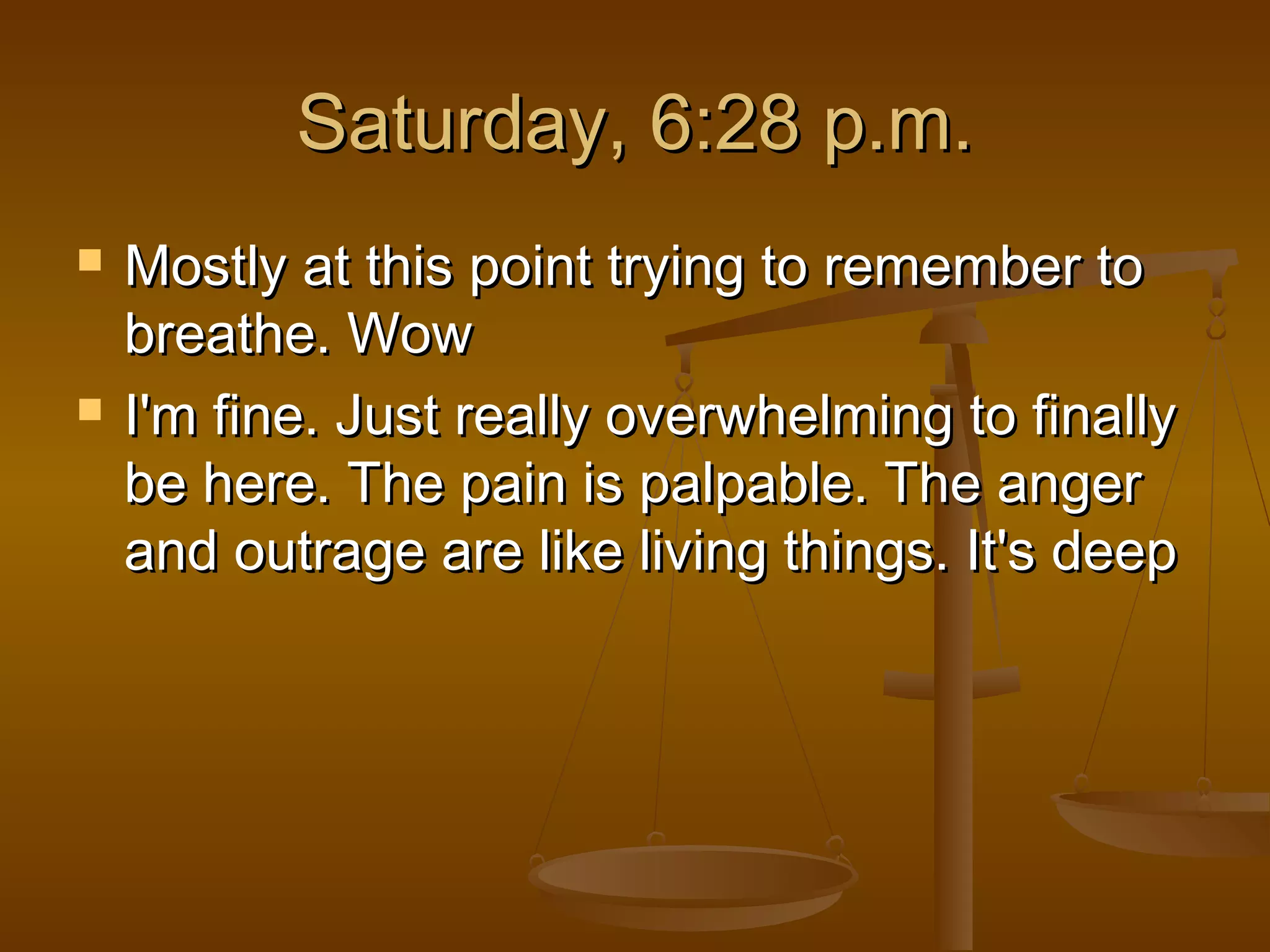 SSaattuurrddaayy,, 66::2288 pp..mm.. 
 MMoossttllyy aatt tthhiiss ppooiinntt ttrryyiinngg ttoo rreemmeemmbbeerr ttoo 
bbrreeaatthhee.. WWooww 
 II''mm ffiinnee.. JJuusstt rreeaallllyy oovveerrwwhheellmmiinngg ttoo ffiinnaallllyy 
bbee hheerree.. TThhee ppaaiinn iiss ppaallppaabbllee.. TThhee aannggeerr 
aanndd oouuttrraaggee aarree lliikkee lliivviinngg tthhiinnggss.. IItt''ss ddeeeepp 
 