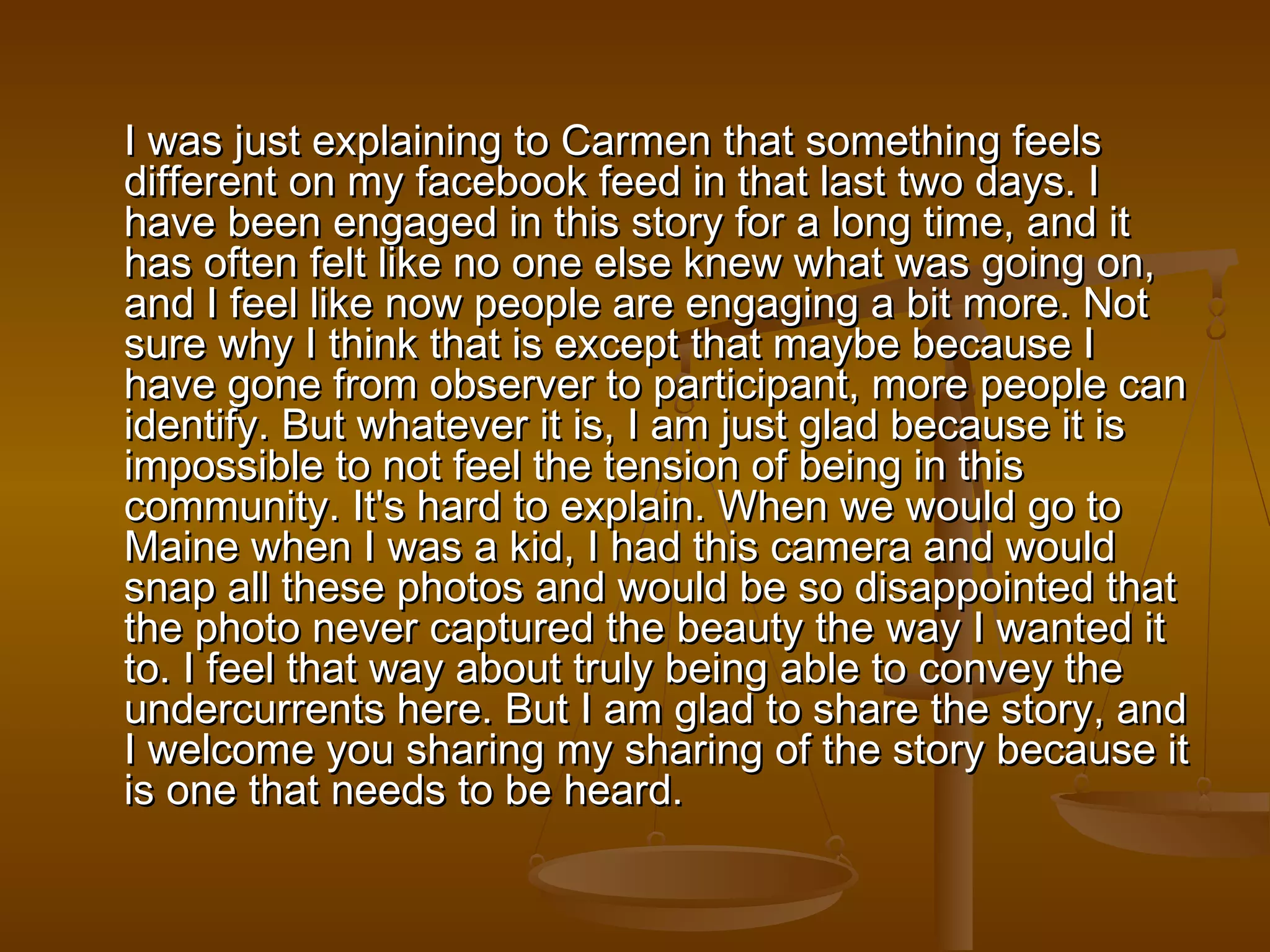 I was just explaining to Carmen tthhaatt ssoommeetthhiinngg ffeeeellss 
ddiiffffeerreenntt oonn mmyy ffaacceebbooookk ffeeeedd iinn tthhaatt llaasstt ttwwoo ddaayyss.. II 
hhaavvee bbeeeenn eennggaaggeedd iinn tthhiiss ssttoorryy ffoorr aa lloonngg ttiimmee,, aanndd iitt 
hhaass oofftteenn ffeelltt lliikkee nnoo oonnee eellssee kknneeww wwhhaatt wwaass ggooiinngg oonn,, 
aanndd II ffeeeell lliikkee nnooww ppeeooppllee aarree eennggaaggiinngg aa bbiitt mmoorree.. NNoott 
ssuurree wwhhyy II tthhiinnkk tthhaatt iiss eexxcceepptt tthhaatt mmaayybbee bbeeccaauussee II 
hhaavvee ggoonnee ffrroomm oobbsseerrvveerr ttoo ppaarrttiicciippaanntt,, mmoorree ppeeooppllee ccaann 
iiddeennttiiffyy.. BBuutt wwhhaatteevveerr iitt iiss,, II aamm jjuusstt ggllaadd bbeeccaauussee iitt iiss 
iimmppoossssiibbllee ttoo nnoott ffeeeell tthhee tteennssiioonn ooff bbeeiinngg iinn tthhiiss 
ccoommmmuunniittyy.. IItt''ss hhaarrdd ttoo eexxppllaaiinn.. WWhheenn wwee wwoouulldd ggoo ttoo 
MMaaiinnee wwhheenn II wwaass aa kkiidd,, II hhaadd tthhiiss ccaammeerraa aanndd wwoouulldd 
ssnnaapp aallll tthheessee pphhoottooss aanndd wwoouulldd bbee ssoo ddiissaappppooiinntteedd tthhaatt 
tthhee pphhoottoo nneevveerr ccaappttuurreedd tthhee bbeeaauuttyy tthhee wwaayy II wwaanntteedd iitt 
ttoo.. II ffeeeell tthhaatt wwaayy aabboouutt ttrruullyy bbeeiinngg aabbllee ttoo ccoonnvveeyy tthhee 
uunnddeerrccuurrrreennttss hheerree.. BBuutt II aamm ggllaadd ttoo sshhaarree tthhee ssttoorryy,, aanndd 
II wweellccoommee yyoouu sshhaarriinngg mmyy sshhaarriinngg ooff tthhee ssttoorryy bbeeccaauussee iitt 
iiss oonnee tthhaatt nneeeeddss ttoo bbee hheeaarrdd.. 
 