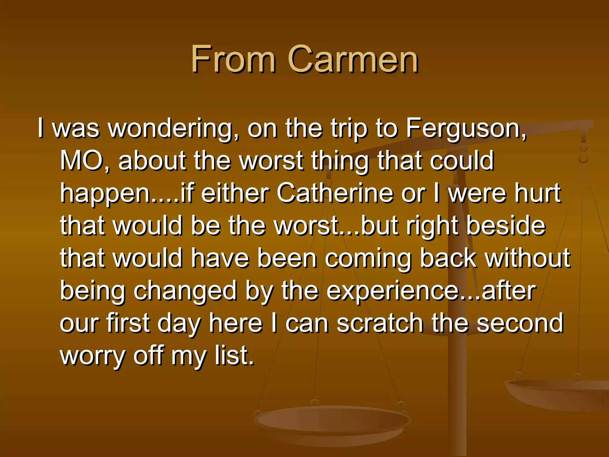 FFrroomm CCaarrmmeenn 
II wwaass wwoonnddeerriinngg,, oonn tthhee ttrriipp ttoo FFeerrgguussoonn,, 
MMOO,, aabboouutt tthhee wwoorrsstt tthhiinngg tthhaatt ccoouulldd 
hhaappppeenn........iiff eeiitthheerr CCaatthheerriinnee oorr II wweerree hhuurrtt 
tthhaatt wwoouulldd bbee tthhee wwoorrsstt......bbuutt rriigghhtt bbeessiiddee 
tthhaatt wwoouulldd hhaavvee bbeeeenn ccoommiinngg bbaacckk wwiitthhoouutt 
bbeeiinngg cchhaannggeedd bbyy tthhee eexxppeerriieennccee......aafftteerr 
oouurr ffiirrsstt ddaayy hheerree II ccaann ssccrraattcchh tthhee sseeccoonndd 
wwoorrrryy ooffff mmyy lliisstt.. 
 