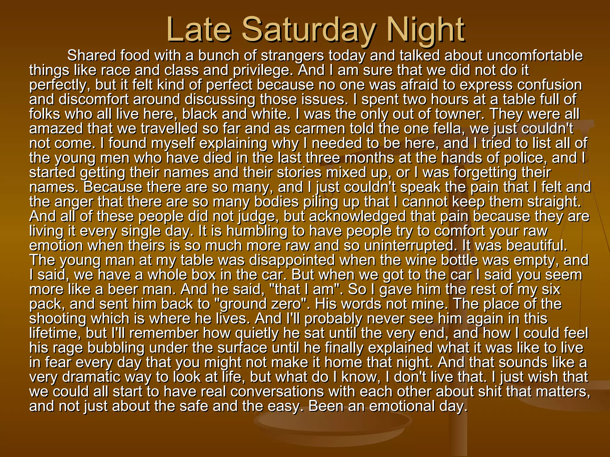 LLaattee SSaattuurrddaayy NNiigghhtt 
SShhaarreedd ffoooodd wwiitthh aa bbuunncchh ooff ssttrraannggeerrss ttooddaayy aanndd ttaallkkeedd aabboouutt uunnccoommffoorrttaabbllee 
tthhiinnggss lliikkee rraaccee aanndd ccllaassss aanndd pprriivviilleeggee.. AAnndd II aamm ssuurree tthhaatt wwee ddiidd nnoott ddoo iitt 
ppeerrffeeccttllyy,, bbuutt iitt ffeelltt kkiinndd ooff ppeerrffeecctt bbeeccaauussee nnoo oonnee wwaass aaffrraaiidd ttoo eexxpprreessss ccoonnffuussiioonn 
aanndd ddiissccoommffoorrtt aarroouunndd ddiissccuussssiinngg tthhoossee iissssuueess.. II ssppeenntt ttwwoo hhoouurrss aatt aa ttaabbllee ffuullll ooff 
ffoollkkss wwhhoo aallll lliivvee hheerree,, bbllaacckk aanndd wwhhiittee.. II wwaass tthhee oonnllyy oouutt ooff ttoowwnneerr.. TThheeyy wweerree aallll 
aammaazzeedd tthhaatt wwee ttrraavveelllleedd ssoo ffaarr aanndd aass ccaarrmmeenn ttoolldd tthhee oonnee ffeellllaa,, wwee jjuusstt ccoouullddnn''tt 
nnoott ccoommee.. II ffoouunndd mmyysseellff eexxppllaaiinniinngg wwhhyy II nneeeeddeedd ttoo bbee hheerree,, aanndd II ttrriieedd ttoo lliisstt aallll ooff 
tthhee yyoouunngg mmeenn wwhhoo hhaavvee ddiieedd iinn tthhee llaasstt tthhrreeee mmoonntthhss aatt tthhee hhaannddss ooff ppoolliiccee,, aanndd II 
ssttaarrtteedd ggeettttiinngg tthheeiirr nnaammeess aanndd tthheeiirr ssttoorriieess mmiixxeedd uupp,, oorr II wwaass ffoorrggeettttiinngg tthheeiirr 
nnaammeess.. BBeeccaauussee tthheerree aarree ssoo mmaannyy,, aanndd II jjuusstt ccoouullddnn''tt ssppeeaakk tthhee ppaaiinn tthhaatt II ffeelltt aanndd 
tthhee aannggeerr tthhaatt tthheerree aarree ssoo mmaannyy bbooddiieess ppiilliinngg uupp tthhaatt II ccaannnnoott kkeeeepp tthheemm ssttrraaiigghhtt.. 
AAnndd aallll ooff tthheessee ppeeooppllee ddiidd nnoott jjuuddggee,, bbuutt aacckknnoowwlleeddggeedd tthhaatt ppaaiinn bbeeccaauussee tthheeyy aarree 
lliivviinngg iitt eevveerryy ssiinnggllee ddaayy.. IItt iiss hhuummbblliinngg ttoo hhaavvee ppeeooppllee ttrryy ttoo ccoommffoorrtt yyoouurr rraaww 
eemmoottiioonn wwhheenn tthheeiirrss iiss ssoo mmuucchh mmoorree rraaww aanndd ssoo uunniinntteerrrruupptteedd.. IItt wwaass bbeeaauuttiiffuull.. 
TThhee yyoouunngg mmaann aatt mmyy ttaabbllee wwaass ddiissaappppooiinntteedd wwhheenn tthhee wwiinnee bboottttllee wwaass eemmppttyy,, aanndd 
II ssaaiidd,, wwee hhaavvee aa wwhhoollee bbooxx iinn tthhee ccaarr.. BBuutt wwhheenn wwee ggoott ttoo tthhee ccaarr II ssaaiidd yyoouu sseeeemm 
mmoorree lliikkee aa bbeeeerr mmaann.. AAnndd hhee ssaaiidd,, ""tthhaatt II aamm"".. SSoo II ggaavvee hhiimm tthhee rreesstt ooff mmyy ssiixx 
ppaacckk,, aanndd sseenntt hhiimm bbaacckk ttoo ""ggrroouunndd zzeerroo"".. HHiiss wwoorrddss nnoott mmiinnee.. TThhee ppllaaccee ooff tthhee 
sshhoooottiinngg wwhhiicchh iiss wwhheerree hhee lliivveess.. AAnndd II''llll pprroobbaabbllyy nneevveerr sseeee hhiimm aaggaaiinn iinn tthhiiss 
lliiffeettiimmee,, bbuutt II''llll rreemmeemmbbeerr hhooww qquuiieettllyy hhee ssaatt uunnttiill tthhee vveerryy eenndd,, aanndd hhooww II ccoouulldd ffeeeell 
hhiiss rraaggee bbuubbbblliinngg uunnddeerr tthhee ssuurrffaaccee uunnttiill hhee ffiinnaallllyy eexxppllaaiinneedd wwhhaatt iitt wwaass lliikkee ttoo lliivvee 
iinn ffeeaarr eevveerryy ddaayy tthhaatt yyoouu mmiigghhtt nnoott mmaakkee iitt hhoommee tthhaatt nniigghhtt.. AAnndd tthhaatt ssoouunnddss lliikkee aa 
vveerryy ddrraammaattiicc wwaayy ttoo llooookk aatt lliiffee,, bbuutt wwhhaatt ddoo II kknnooww,, II ddoonn''tt lliivvee tthhaatt.. II jjuusstt wwiisshh tthhaatt 
wwee ccoouulldd aallll ssttaarrtt ttoo hhaavvee rreeaall ccoonnvveerrssaattiioonnss wwiitthh eeaacchh ootthheerr aabboouutt sshhiitt tthhaatt mmaatttteerrss,, 
aanndd nnoott jjuusstt aabboouutt tthhee ssaaffee aanndd tthhee eeaassyy.. BBeeeenn aann eemmoottiioonnaall ddaayy.. 
 