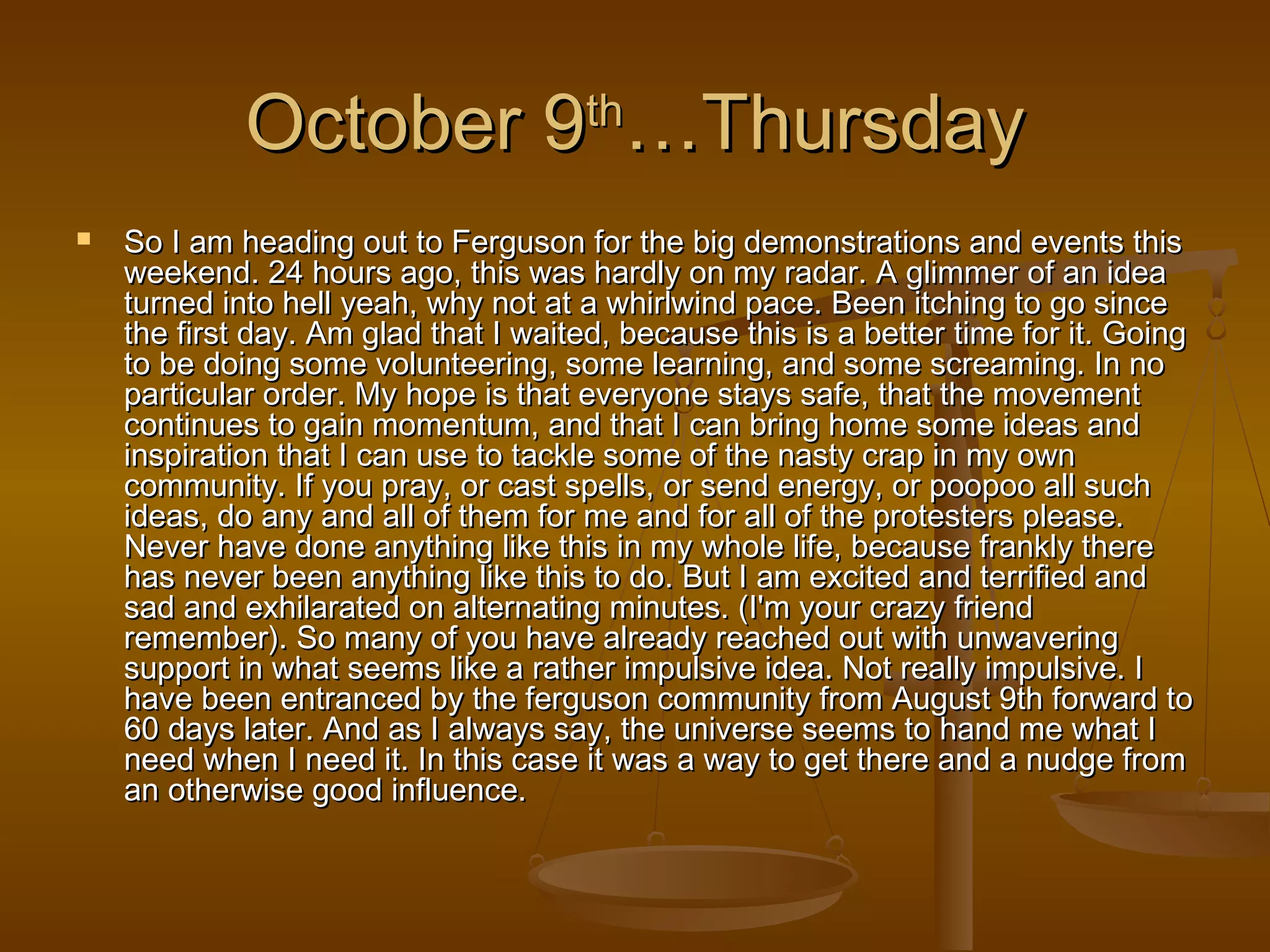 OOccttoobbeerr 99tthh……TThhuurrssddaayy 
 SSoo II aamm hheeaaddiinngg oouutt ttoo FFeerrgguussoonn ffoorr tthhee bbiigg ddeemmoonnssttrraattiioonnss aanndd eevveennttss tthhiiss 
wweeeekkeenndd.. 2244 hhoouurrss aaggoo,, tthhiiss wwaass hhaarrddllyy oonn mmyy rraaddaarr.. AA gglliimmmmeerr ooff aann iiddeeaa 
ttuurrnneedd iinnttoo hheellll yyeeaahh,, wwhhyy nnoott aatt aa wwhhiirrllwwiinndd ppaaccee.. BBeeeenn iittcchhiinngg ttoo ggoo ssiinnccee 
tthhee ffiirrsstt ddaayy.. AAmm ggllaadd tthhaatt II wwaaiitteedd,, bbeeccaauussee tthhiiss iiss aa bbeetttteerr ttiimmee ffoorr iitt.. GGooiinngg 
ttoo bbee ddooiinngg ssoommee vvoolluunntteeeerriinngg,, ssoommee lleeaarrnniinngg,, aanndd ssoommee ssccrreeaammiinngg.. IInn nnoo 
ppaarrttiiccuullaarr oorrddeerr.. MMyy hhooppee iiss tthhaatt eevveerryyoonnee ssttaayyss ssaaffee,, tthhaatt tthhee mmoovveemmeenntt 
ccoonnttiinnuueess ttoo ggaaiinn mmoommeennttuumm,, aanndd tthhaatt II ccaann bbrriinngg hhoommee ssoommee iiddeeaass aanndd 
iinnssppiirraattiioonn tthhaatt II ccaann uussee ttoo ttaacckkllee ssoommee ooff tthhee nnaassttyy ccrraapp iinn mmyy oowwnn 
ccoommmmuunniittyy.. IIff yyoouu pprraayy,, oorr ccaasstt ssppeellllss,, oorr sseenndd eenneerrggyy,, oorr ppooooppoooo aallll ssuucchh 
iiddeeaass,, ddoo aannyy aanndd aallll ooff tthheemm ffoorr mmee aanndd ffoorr aallll ooff tthhee pprrootteesstteerrss pplleeaassee.. 
NNeevveerr hhaavvee ddoonnee aannyytthhiinngg lliikkee tthhiiss iinn mmyy wwhhoollee lliiffee,, bbeeccaauussee ffrraannkkllyy tthheerree 
hhaass nneevveerr bbeeeenn aannyytthhiinngg lliikkee tthhiiss ttoo ddoo.. BBuutt II aamm eexxcciitteedd aanndd tteerrrriiffiieedd aanndd 
ssaadd aanndd eexxhhiillaarraatteedd oonn aalltteerrnnaattiinngg mmiinnuutteess.. ((II''mm yyoouurr ccrraazzyy ffrriieenndd 
rreemmeemmbbeerr)).. SSoo mmaannyy ooff yyoouu hhaavvee aallrreeaaddyy rreeaacchheedd oouutt wwiitthh uunnwwaavveerriinngg 
ssuuppppoorrtt iinn wwhhaatt sseeeemmss lliikkee aa rraatthheerr iimmppuullssiivvee iiddeeaa.. NNoott rreeaallllyy iimmppuullssiivvee.. II 
hhaavvee bbeeeenn eennttrraanncceedd bbyy tthhee ffeerrgguussoonn ccoommmmuunniittyy ffrroomm AAuugguusstt 99tthh ffoorrwwaarrdd ttoo 
6600 ddaayyss llaatteerr.. AAnndd aass II aallwwaayyss ssaayy,, tthhee uunniivveerrssee sseeeemmss ttoo hhaanndd mmee wwhhaatt II 
nneeeedd wwhheenn II nneeeedd iitt.. IInn tthhiiss ccaassee iitt wwaass aa wwaayy ttoo ggeett tthheerree aanndd aa nnuuddggee ffrroomm 
aann ootthheerrwwiissee ggoooodd iinnfflluueennccee.. 
 