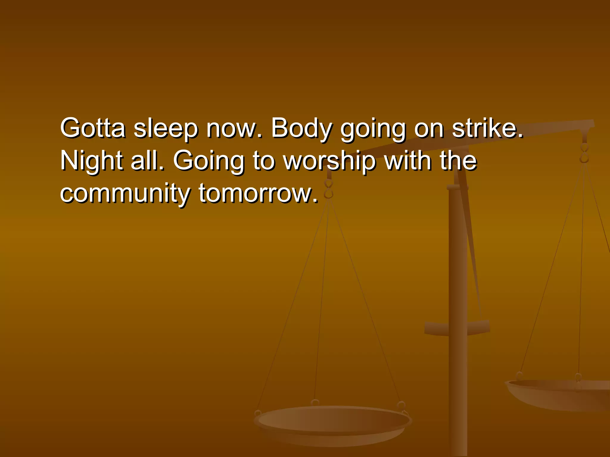 Gotta sslleeeepp nnooww.. BBooddyy ggooiinngg oonn ssttrriikkee.. 
NNiigghhtt aallll.. GGooiinngg ttoo wwoorrsshhiipp wwiitthh tthhee 
ccoommmmuunniittyy ttoommoorrrrooww.. 
 