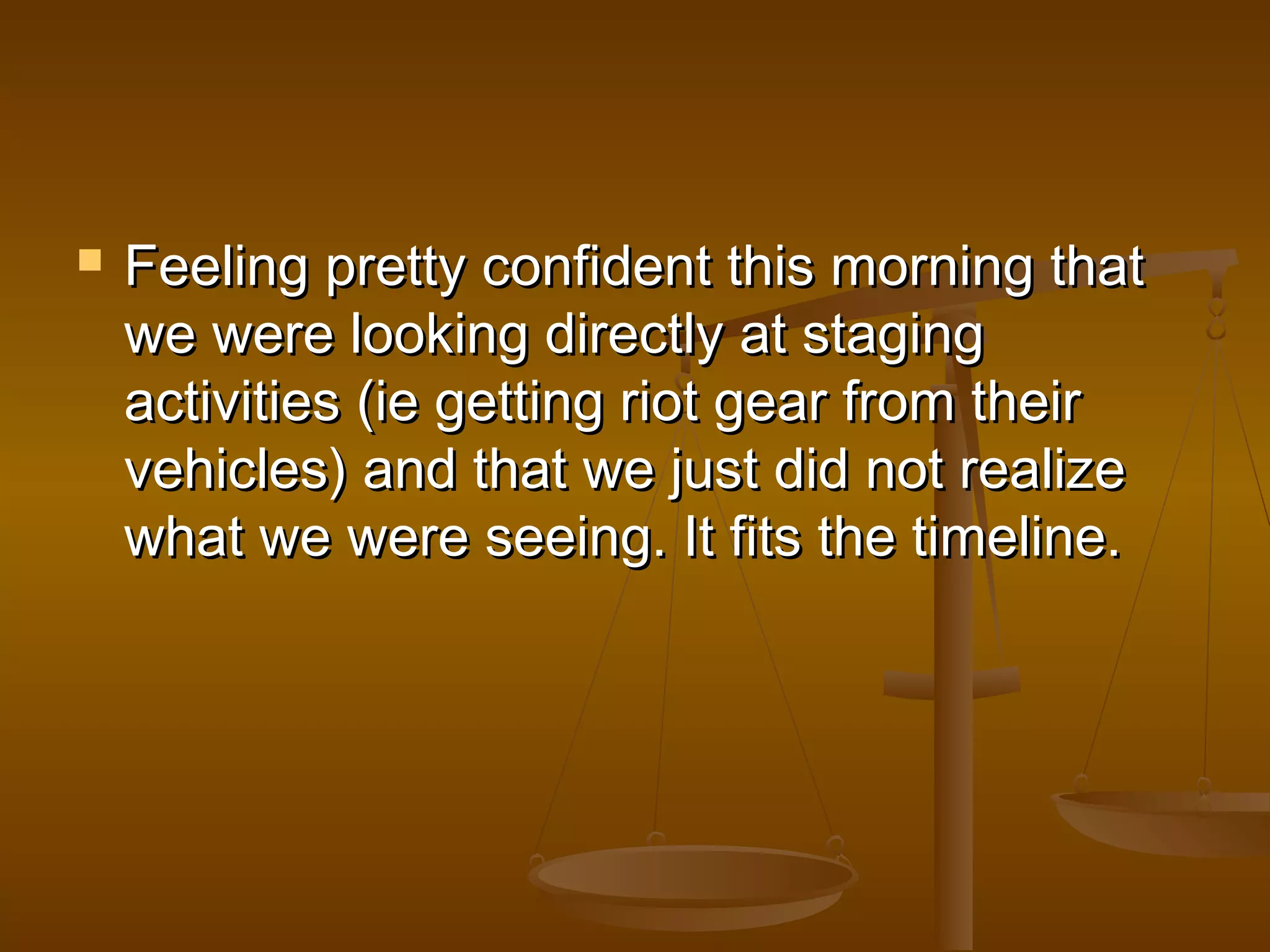  Feeling pprreettttyy ccoonnffiiddeenntt tthhiiss mmoorrnniinngg tthhaatt 
wwee wweerree llooookkiinngg ddiirreeccttllyy aatt ssttaaggiinngg 
aaccttiivviittiieess ((iiee ggeettttiinngg rriioott ggeeaarr ffrroomm tthheeiirr 
vveehhiicclleess)) aanndd tthhaatt wwee jjuusstt ddiidd nnoott rreeaalliizzee 
wwhhaatt wwee wweerree sseeeeiinngg.. IItt ffiittss tthhee ttiimmeelliinnee.. 
 