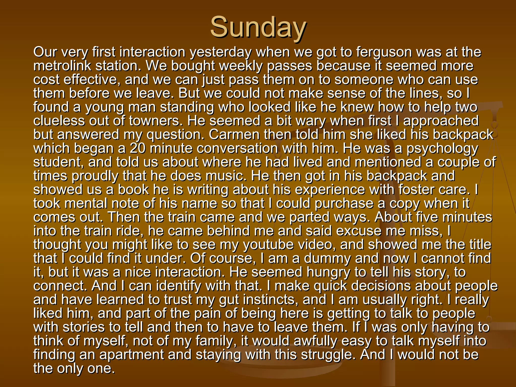 SSuunnddaayy 
OOuurr vveerryy ffiirrsstt iinntteerraaccttiioonn yyeesstteerrddaayy wwhheenn wwee ggoott ttoo ffeerrgguussoonn wwaass aatt tthhee 
mmeettrroolliinnkk ssttaattiioonn.. WWee bboouugghhtt wweeeekkllyy ppaasssseess bbeeccaauussee iitt sseeeemmeedd mmoorree 
ccoosstt eeffffeeccttiivvee,, aanndd wwee ccaann jjuusstt ppaassss tthheemm oonn ttoo ssoommeeoonnee wwhhoo ccaann uussee 
tthheemm bbeeffoorree wwee lleeaavvee.. BBuutt wwee ccoouulldd nnoott mmaakkee sseennssee ooff tthhee lliinneess,, ssoo II 
ffoouunndd aa yyoouunngg mmaann ssttaannddiinngg wwhhoo llooookkeedd lliikkee hhee kknneeww hhooww ttoo hheellpp ttwwoo 
cclluueelleessss oouutt ooff ttoowwnneerrss.. HHee sseeeemmeedd aa bbiitt wwaarryy wwhheenn ffiirrsstt II aapppprrooaacchheedd 
bbuutt aannsswweerreedd mmyy qquueessttiioonn.. CCaarrmmeenn tthheenn ttoolldd hhiimm sshhee lliikkeedd hhiiss bbaacckkppaacckk 
wwhhiicchh bbeeggaann aa 2200 mmiinnuuttee ccoonnvveerrssaattiioonn wwiitthh hhiimm.. HHee wwaass aa ppssyycchhoollooggyy 
ssttuuddeenntt,, aanndd ttoolldd uuss aabboouutt wwhheerree hhee hhaadd lliivveedd aanndd mmeennttiioonneedd aa ccoouuppllee ooff 
ttiimmeess pprroouuddllyy tthhaatt hhee ddooeess mmuussiicc.. HHee tthheenn ggoott iinn hhiiss bbaacckkppaacckk aanndd 
sshhoowweedd uuss aa bbooookk hhee iiss wwrriittiinngg aabboouutt hhiiss eexxppeerriieennccee wwiitthh ffoosstteerr ccaarree.. II 
ttooookk mmeennttaall nnoottee ooff hhiiss nnaammee ssoo tthhaatt II ccoouulldd ppuurrcchhaassee aa ccooppyy wwhheenn iitt 
ccoommeess oouutt.. TThheenn tthhee ttrraaiinn ccaammee aanndd wwee ppaarrtteedd wwaayyss.. AAbboouutt ffiivvee mmiinnuutteess 
iinnttoo tthhee ttrraaiinn rriiddee,, hhee ccaammee bbeehhiinndd mmee aanndd ssaaiidd eexxccuussee mmee mmiissss,, II 
tthhoouugghhtt yyoouu mmiigghhtt lliikkee ttoo sseeee mmyy yyoouuttuubbee vviiddeeoo,, aanndd sshhoowweedd mmee tthhee ttiittllee 
tthhaatt II ccoouulldd ffiinndd iitt uunnddeerr.. OOff ccoouurrssee,, II aamm aa dduummmmyy aanndd nnooww II ccaannnnoott ffiinndd 
iitt,, bbuutt iitt wwaass aa nniiccee iinntteerraaccttiioonn.. HHee sseeeemmeedd hhuunnggrryy ttoo tteellll hhiiss ssttoorryy,, ttoo 
ccoonnnneecctt.. AAnndd II ccaann iiddeennttiiffyy wwiitthh tthhaatt.. II mmaakkee qquuiicckk ddeecciissiioonnss aabboouutt ppeeooppllee 
aanndd hhaavvee lleeaarrnneedd ttoo ttrruusstt mmyy gguutt iinnssttiinnccttss,, aanndd II aamm uussuuaallllyy rriigghhtt.. II rreeaallllyy 
lliikkeedd hhiimm,, aanndd ppaarrtt ooff tthhee ppaaiinn ooff bbeeiinngg hheerree iiss ggeettttiinngg ttoo ttaallkk ttoo ppeeooppllee 
wwiitthh ssttoorriieess ttoo tteellll aanndd tthheenn ttoo hhaavvee ttoo lleeaavvee tthheemm.. IIff II wwaass oonnllyy hhaavviinngg ttoo 
tthhiinnkk ooff mmyysseellff,, nnoott ooff mmyy ffaammiillyy,, iitt wwoouulldd aawwffuullllyy eeaassyy ttoo ttaallkk mmyysseellff iinnttoo 
ffiinnddiinngg aann aappaarrttmmeenntt aanndd ssttaayyiinngg wwiitthh tthhiiss ssttrruuggggllee.. AAnndd II wwoouulldd nnoott bbee 
tthhee oonnllyy oonnee.. 
 