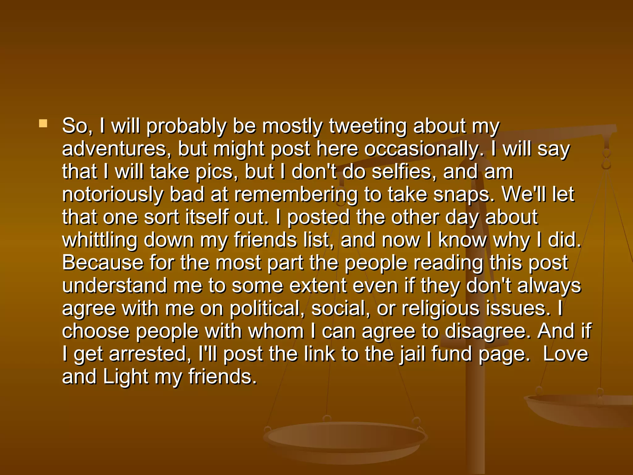  So, I will probably be mostly ttwweeeettiinngg aabboouutt mmyy 
aaddvveennttuurreess,, bbuutt mmiigghhtt ppoosstt hheerree ooccccaassiioonnaallllyy.. II wwiillll ssaayy 
tthhaatt II wwiillll ttaakkee ppiiccss,, bbuutt II ddoonn''tt ddoo sseellffiieess,, aanndd aamm 
nnoottoorriioouussllyy bbaadd aatt rreemmeemmbbeerriinngg ttoo ttaakkee ssnnaappss.. WWee''llll lleett 
tthhaatt oonnee ssoorrtt iittsseellff oouutt.. II ppoosstteedd tthhee ootthheerr ddaayy aabboouutt 
wwhhiittttlliinngg ddoowwnn mmyy ffrriieennddss lliisstt,, aanndd nnooww II kknnooww wwhhyy II ddiidd.. 
BBeeccaauussee ffoorr tthhee mmoosstt ppaarrtt tthhee ppeeooppllee rreeaaddiinngg tthhiiss ppoosstt 
uunnddeerrssttaanndd mmee ttoo ssoommee eexxtteenntt eevveenn iiff tthheeyy ddoonn''tt aallwwaayyss 
aaggrreeee wwiitthh mmee oonn ppoolliittiiccaall,, ssoocciiaall,, oorr rreelliiggiioouuss iissssuueess.. II 
cchhoooossee ppeeooppllee wwiitthh wwhhoomm II ccaann aaggrreeee ttoo ddiissaaggrreeee.. AAnndd iiff 
II ggeett aarrrreesstteedd,, II''llll ppoosstt tthhee lliinnkk ttoo tthhee jjaaiill ffuunndd ppaaggee.. LLoovvee 
aanndd LLiigghhtt mmyy ffrriieennddss.. 
 