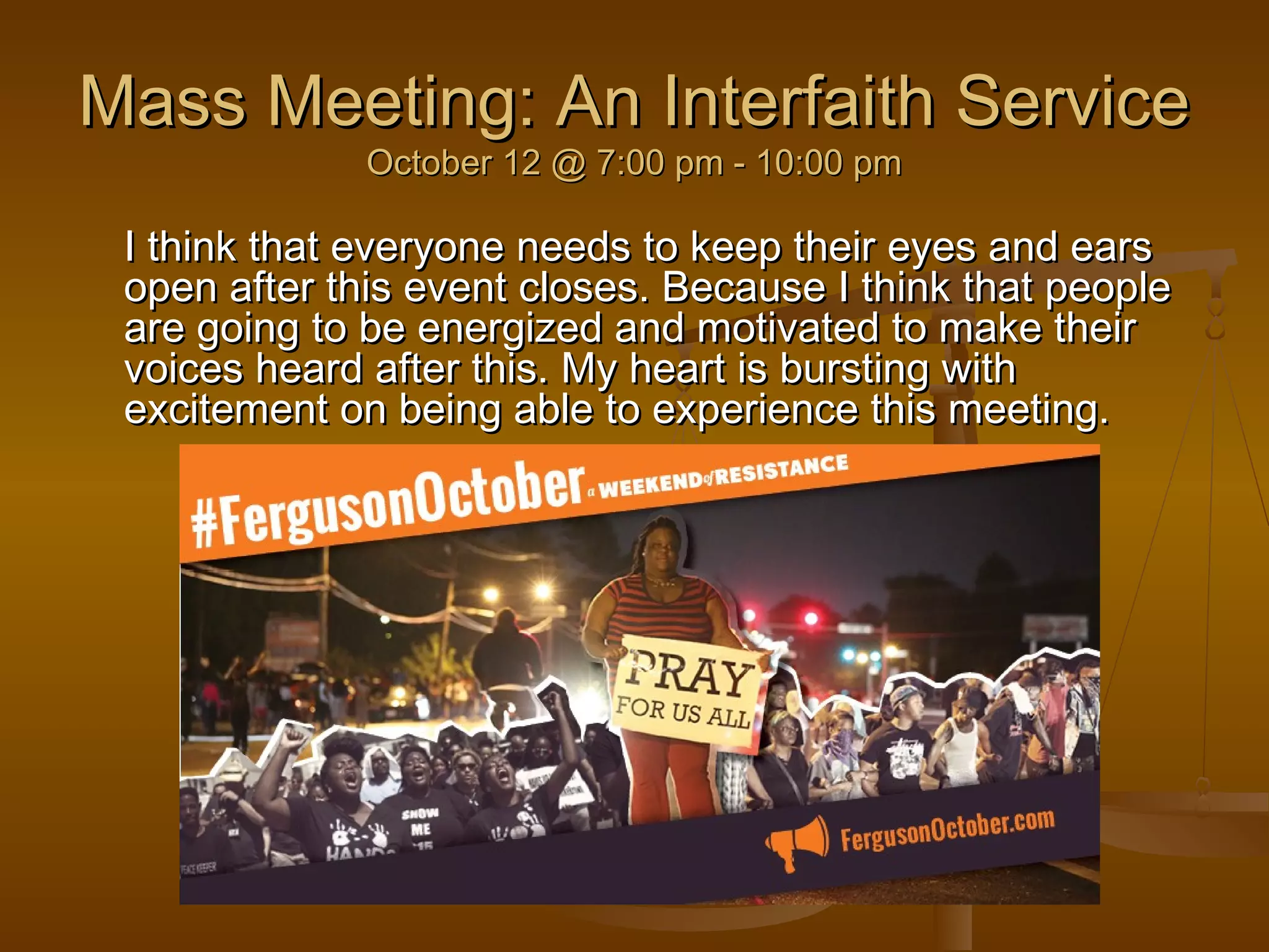 Mass Meeting: AAnn IInntteerrffaaiitthh SSeerrvviiccee 
OOccttoobbeerr 1122 @@ 77::0000 ppmm -- 1100::0000 ppmm 
II tthhiinnkk tthhaatt eevveerryyoonnee nneeeeddss ttoo kkeeeepp tthheeiirr eeyyeess aanndd eeaarrss 
ooppeenn aafftteerr tthhiiss eevveenntt cclloosseess.. BBeeccaauussee II tthhiinnkk tthhaatt ppeeooppllee 
aarree ggooiinngg ttoo bbee eenneerrggiizzeedd aanndd mmoottiivvaatteedd ttoo mmaakkee tthheeiirr 
vvooiicceess hheeaarrdd aafftteerr tthhiiss.. MMyy hheeaarrtt iiss bbuurrssttiinngg wwiitthh 
eexxcciitteemmeenntt oonn bbeeiinngg aabbllee ttoo eexxppeerriieennccee tthhiiss mmeeeettiinngg.. 
 