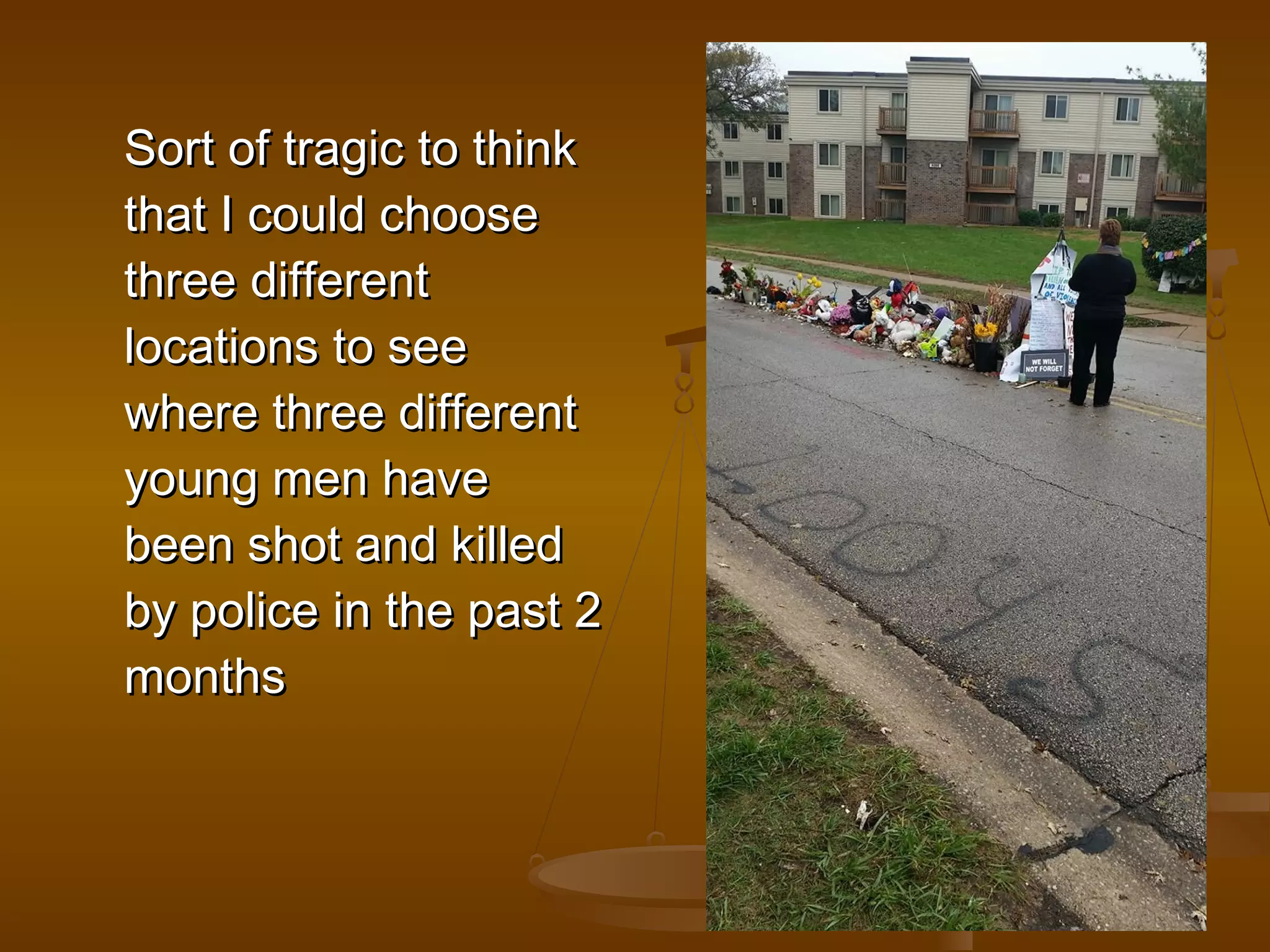 SSoorrtt ooff ttrraaggiicc ttoo tthhiinnkk 
tthhaatt II ccoouulldd cchhoooossee 
tthhrreeee ddiiffffeerreenntt 
llooccaattiioonnss ttoo sseeee 
wwhheerree tthhrreeee ddiiffffeerreenntt 
yyoouunngg mmeenn hhaavvee 
bbeeeenn sshhoott aanndd kkiilllleedd 
bbyy ppoolliiccee iinn tthhee ppaasstt 22 
mmoonntthhss 
 