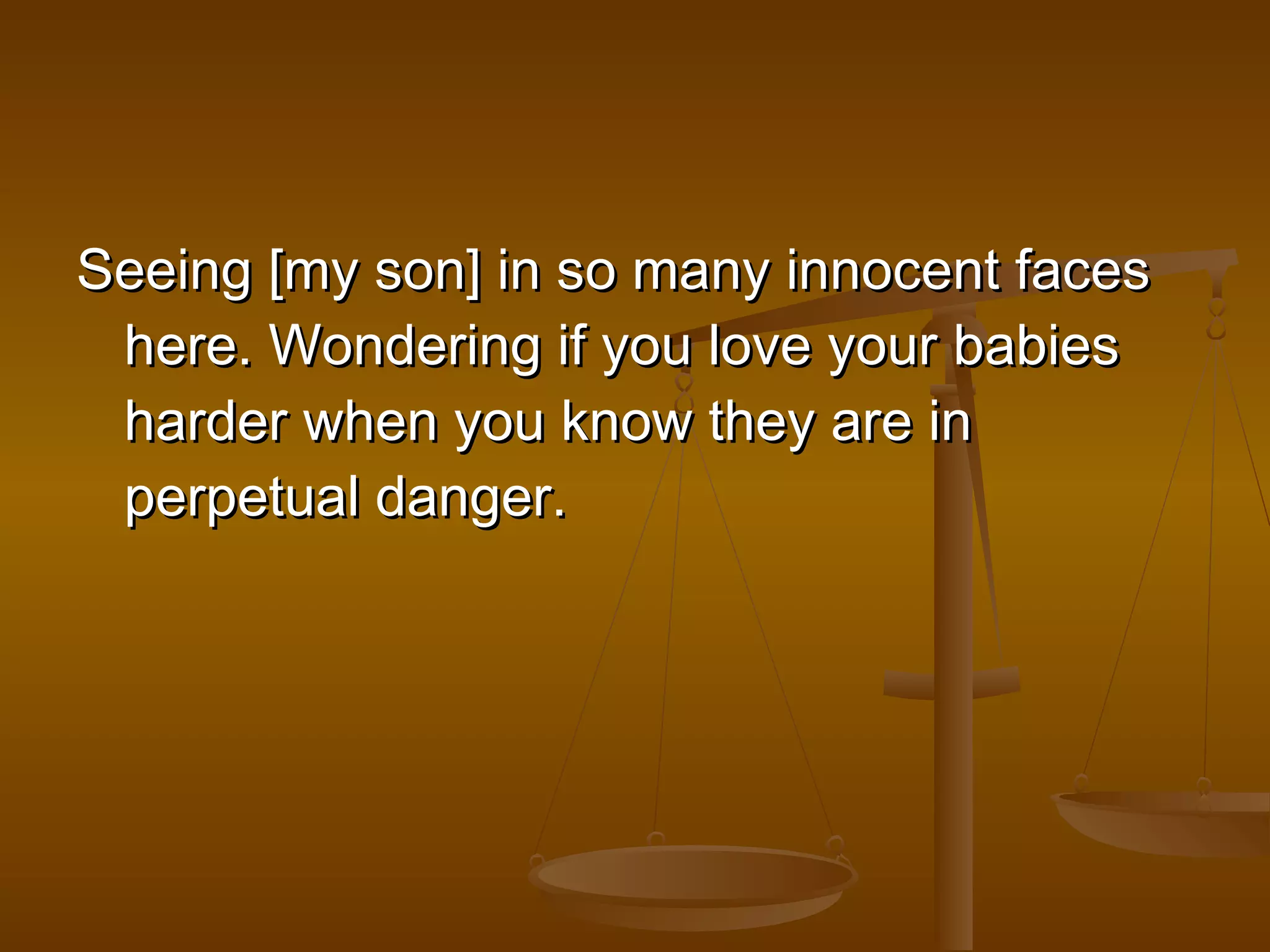 Seeing [my son] iinn ssoo mmaannyy iinnnnoocceenntt ffaacceess 
hheerree.. WWoonnddeerriinngg iiff yyoouu lloovvee yyoouurr bbaabbiieess 
hhaarrddeerr wwhheenn yyoouu kknnooww tthheeyy aarree iinn 
ppeerrppeettuuaall ddaannggeerr.. 
 