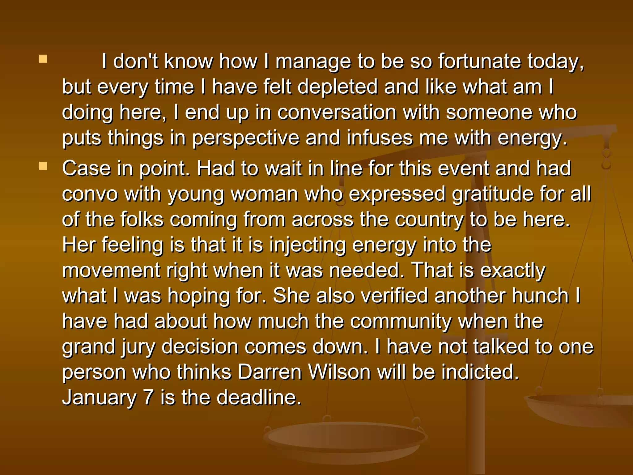  I don't know how I manage to be ssoo ffoorrttuunnaattee ttooddaayy,, 
bbuutt eevveerryy ttiimmee II hhaavvee ffeelltt ddeepplleetteedd aanndd lliikkee wwhhaatt aamm II 
ddooiinngg hheerree,, II eenndd uupp iinn ccoonnvveerrssaattiioonn wwiitthh ssoommeeoonnee wwhhoo 
ppuuttss tthhiinnggss iinn ppeerrssppeeccttiivvee aanndd iinnffuusseess mmee wwiitthh eenneerrggyy.. 
 CCaassee iinn ppooiinntt.. HHaadd ttoo wwaaiitt iinn lliinnee ffoorr tthhiiss eevveenntt aanndd hhaadd 
ccoonnvvoo wwiitthh yyoouunngg wwoommaann wwhhoo eexxpprreesssseedd ggrraattiittuuddee ffoorr aallll 
ooff tthhee ffoollkkss ccoommiinngg ffrroomm aaccrroossss tthhee ccoouunnttrryy ttoo bbee hheerree.. 
HHeerr ffeeeelliinngg iiss tthhaatt iitt iiss iinnjjeeccttiinngg eenneerrggyy iinnttoo tthhee 
mmoovveemmeenntt rriigghhtt wwhheenn iitt wwaass nneeeeddeedd.. TThhaatt iiss eexxaaccttllyy 
wwhhaatt II wwaass hhooppiinngg ffoorr.. SShhee aallssoo vveerriiffiieedd aannootthheerr hhuunncchh II 
hhaavvee hhaadd aabboouutt hhooww mmuucchh tthhee ccoommmmuunniittyy wwhheenn tthhee 
ggrraanndd jjuurryy ddeecciissiioonn ccoommeess ddoowwnn.. II hhaavvee nnoott ttaallkkeedd ttoo oonnee 
ppeerrssoonn wwhhoo tthhiinnkkss DDaarrrreenn WWiillssoonn wwiillll bbee iinnddiicctteedd.. 
JJaannuuaarryy 77 iiss tthhee ddeeaaddlliinnee.. 
 