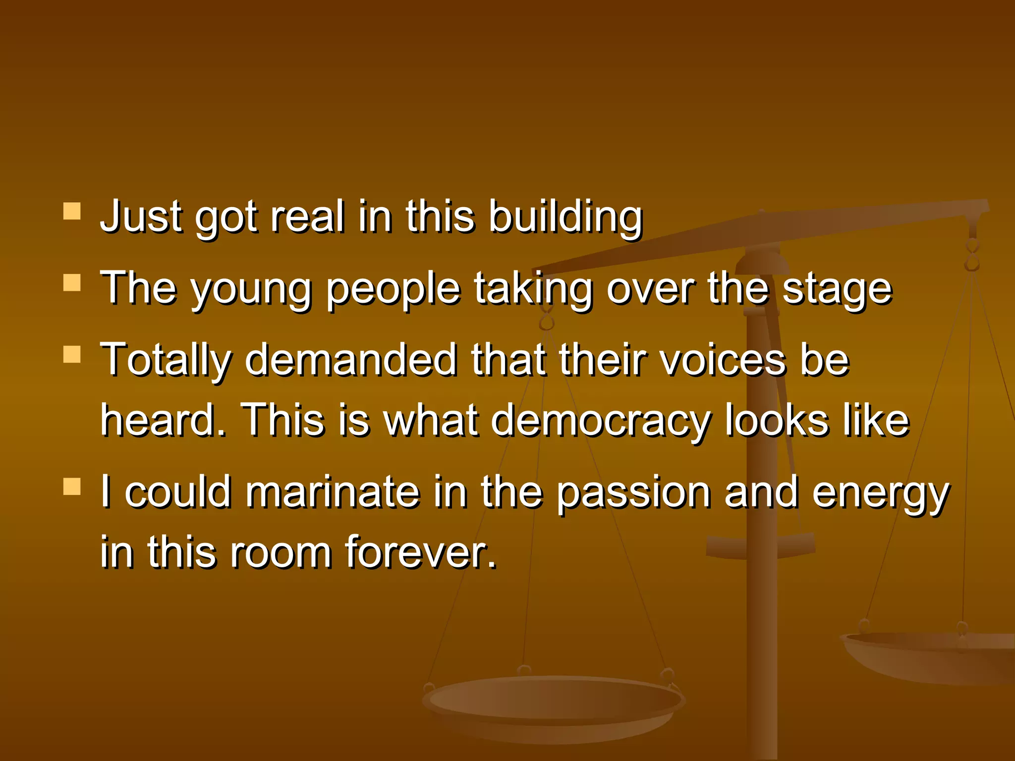  JJuusstt ggoott rreeaall iinn tthhiiss bbuuiillddiinngg 
 TThhee yyoouunngg ppeeooppllee ttaakkiinngg oovveerr tthhee ssttaaggee 
 TToottaallllyy ddeemmaannddeedd tthhaatt tthheeiirr vvooiicceess bbee 
hheeaarrdd.. TThhiiss iiss wwhhaatt ddeemmooccrraaccyy llooookkss lliikkee 
 II ccoouulldd mmaarriinnaattee iinn tthhee ppaassssiioonn aanndd eenneerrggyy 
iinn tthhiiss rroooomm ffoorreevveerr.. 
 