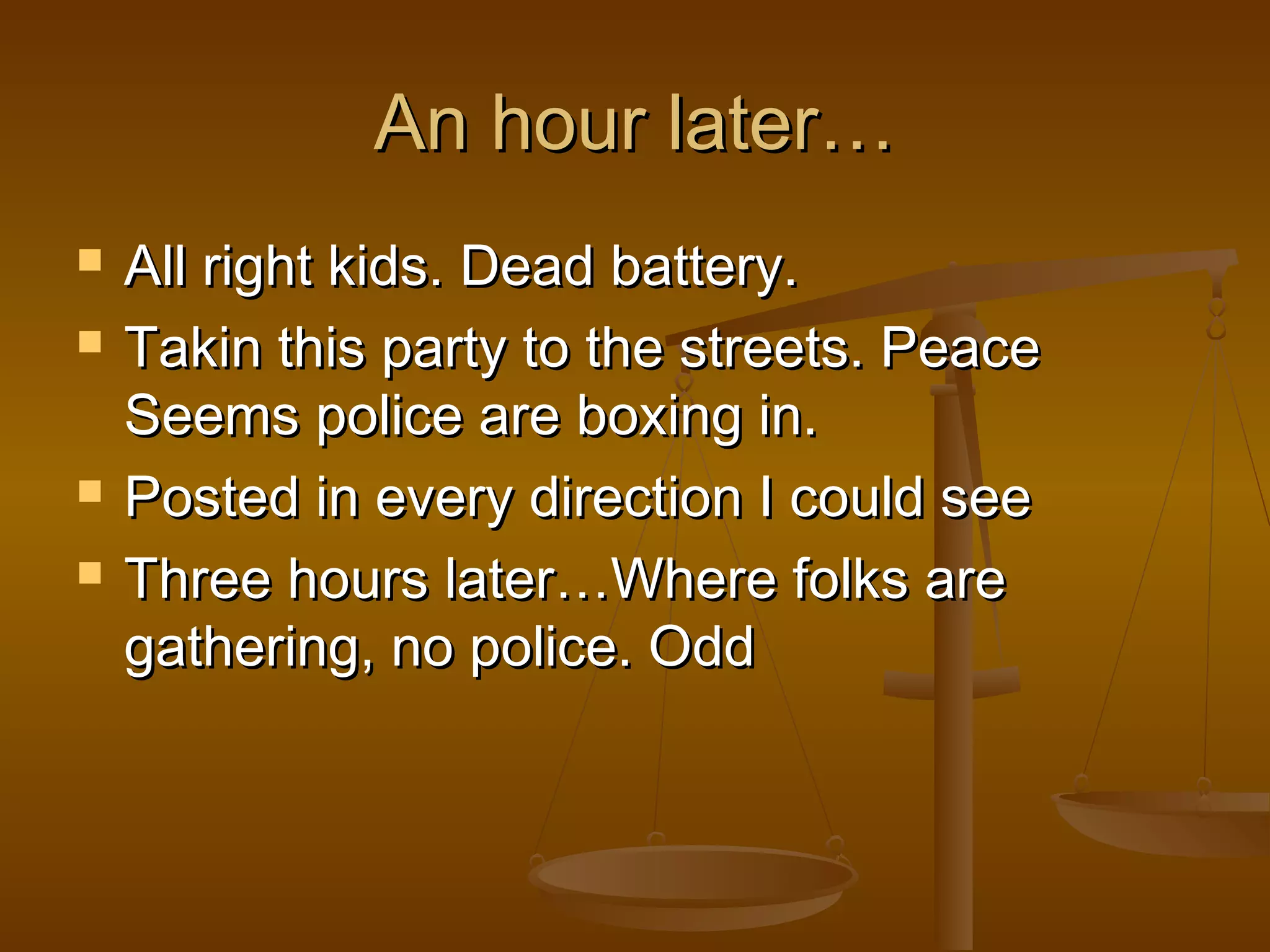 AAnn hhoouurr llaatteerr…… 
 AAllll rriigghhtt kkiiddss.. DDeeaadd bbaatttteerryy.. 
 TTaakkiinn tthhiiss ppaarrttyy ttoo tthhee ssttrreeeettss.. PPeeaaccee 
SSeeeemmss ppoolliiccee aarree bbooxxiinngg iinn.. 
 PPoosstteedd iinn eevveerryy ddiirreeccttiioonn II ccoouulldd sseeee 
 TThhrreeee hhoouurrss llaatteerr……WWhheerree ffoollkkss aarree 
ggaatthheerriinngg,, nnoo ppoolliiccee.. OOdddd 
 