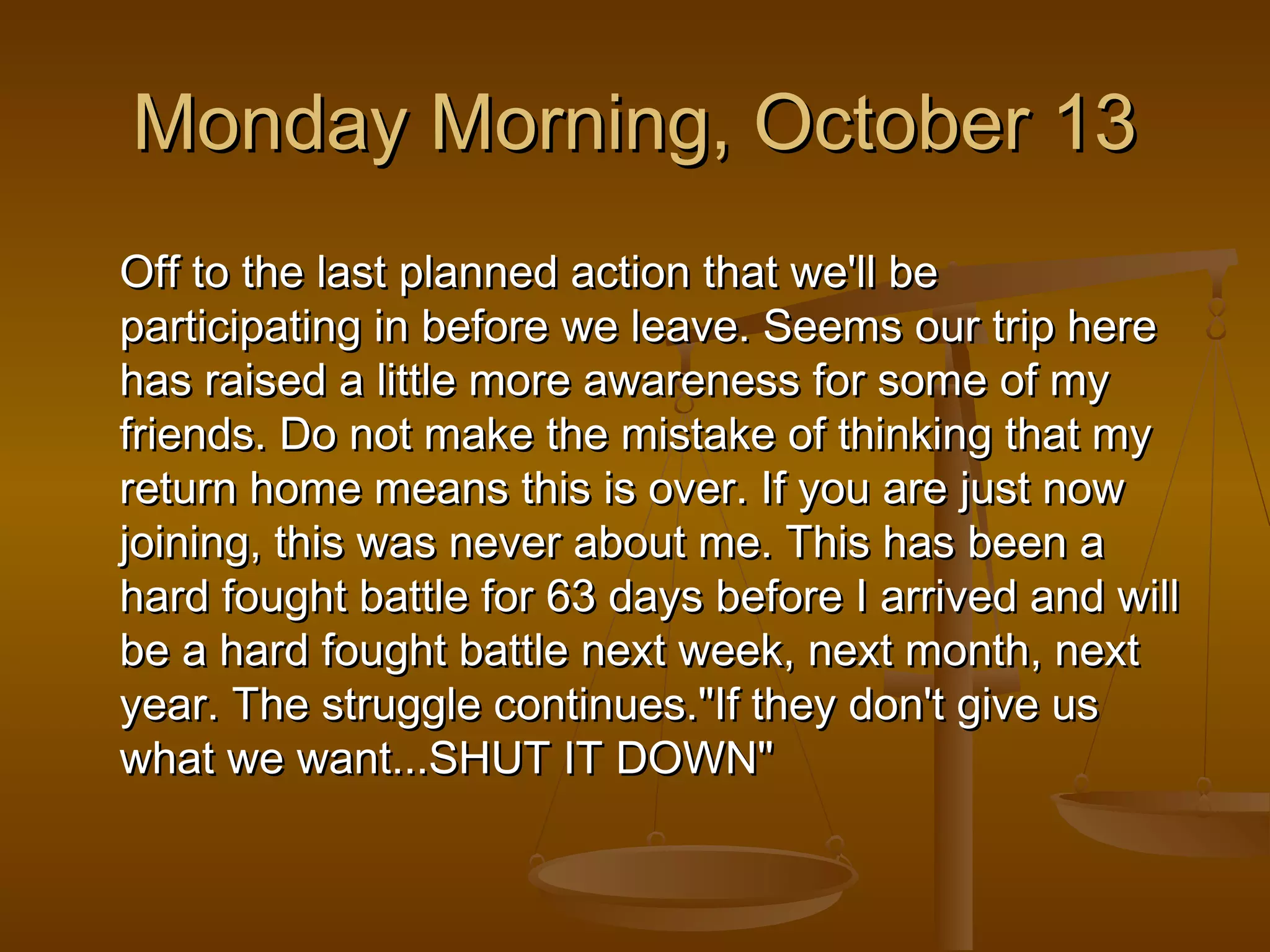 MMoonnddaayy MMoorrnniinngg,, OOccttoobbeerr 1133 
Off to tthhee llaasstt ppllaannnneedd aaccttiioonn tthhaatt wwee''llll bbee 
ppaarrttiicciippaattiinngg iinn bbeeffoorree wwee lleeaavvee.. SSeeeemmss oouurr ttrriipp hheerree 
hhaass rraaiisseedd aa lliittttllee mmoorree aawwaarreenneessss ffoorr ssoommee ooff mmyy 
ffrriieennddss.. DDoo nnoott mmaakkee tthhee mmiissttaakkee ooff tthhiinnkkiinngg tthhaatt mmyy 
rreettuurrnn hhoommee mmeeaannss tthhiiss iiss oovveerr.. IIff yyoouu aarree jjuusstt nnooww 
jjooiinniinngg,, tthhiiss wwaass nneevveerr aabboouutt mmee.. TThhiiss hhaass bbeeeenn aa 
hhaarrdd ffoouugghhtt bbaattttllee ffoorr 6633 ddaayyss bbeeffoorree II aarrrriivveedd aanndd wwiillll 
bbee aa hhaarrdd ffoouugghhtt bbaattttllee nneexxtt wweeeekk,, nneexxtt mmoonntthh,, nneexxtt 
yyeeaarr.. TThhee ssttrruuggggllee ccoonnttiinnuueess..""IIff tthheeyy ddoonn''tt ggiivvee uuss 
wwhhaatt wwee wwaanntt......SSHHUUTT IITT DDOOWWNN"" 
 