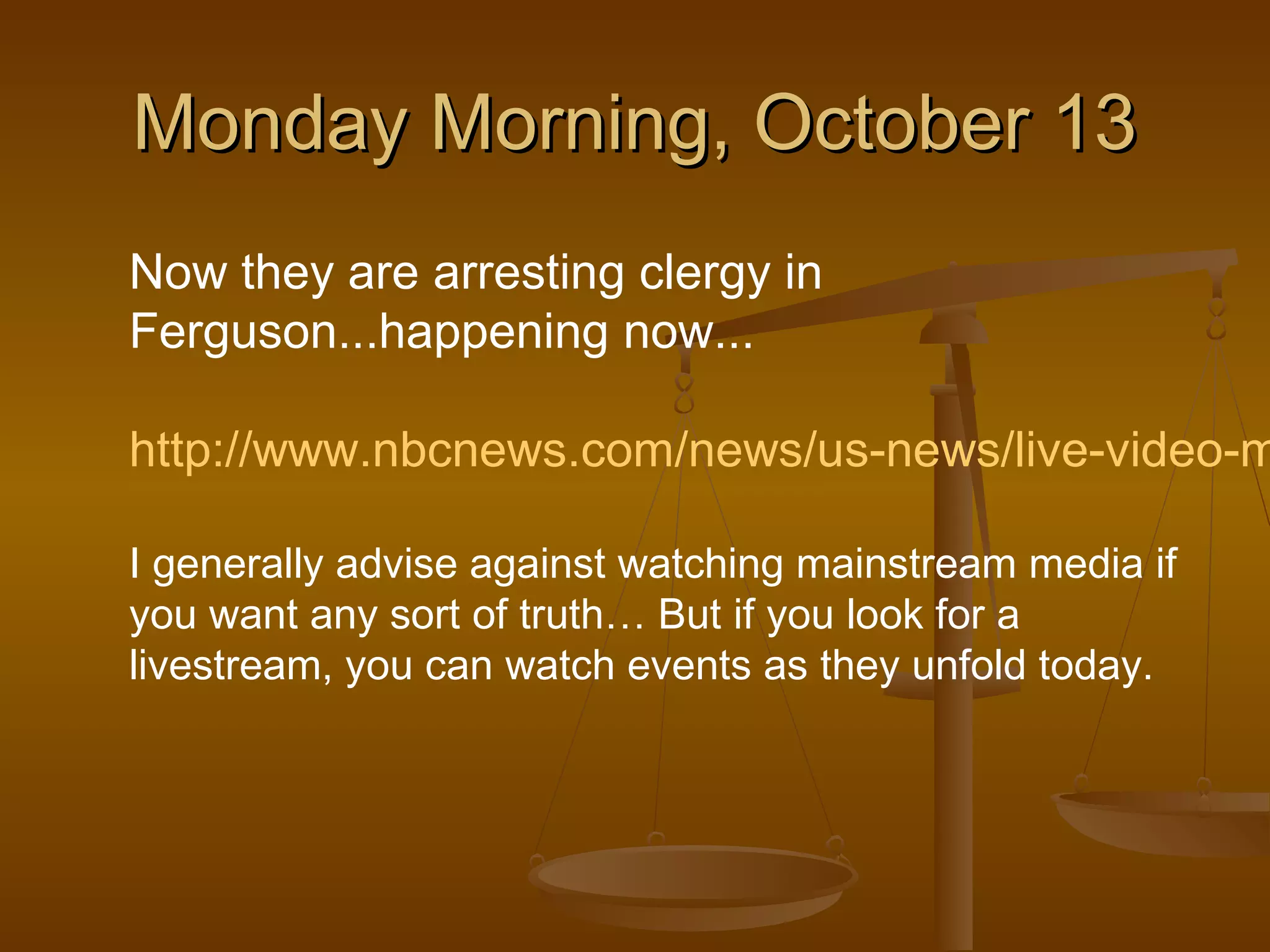 MMoonnddaayy MMoorrnniinngg,, OOccttoobbeerr 1133 
Now they are arresting clergy in 
Ferguson...happening now... 
http://www.nbcnews.com/news/us-news/live-video-michael-I generally advise against watching mainstream media if 
you want any sort of truth… But if you look for a 
livestream, you can watch events as they unfold today. 
 