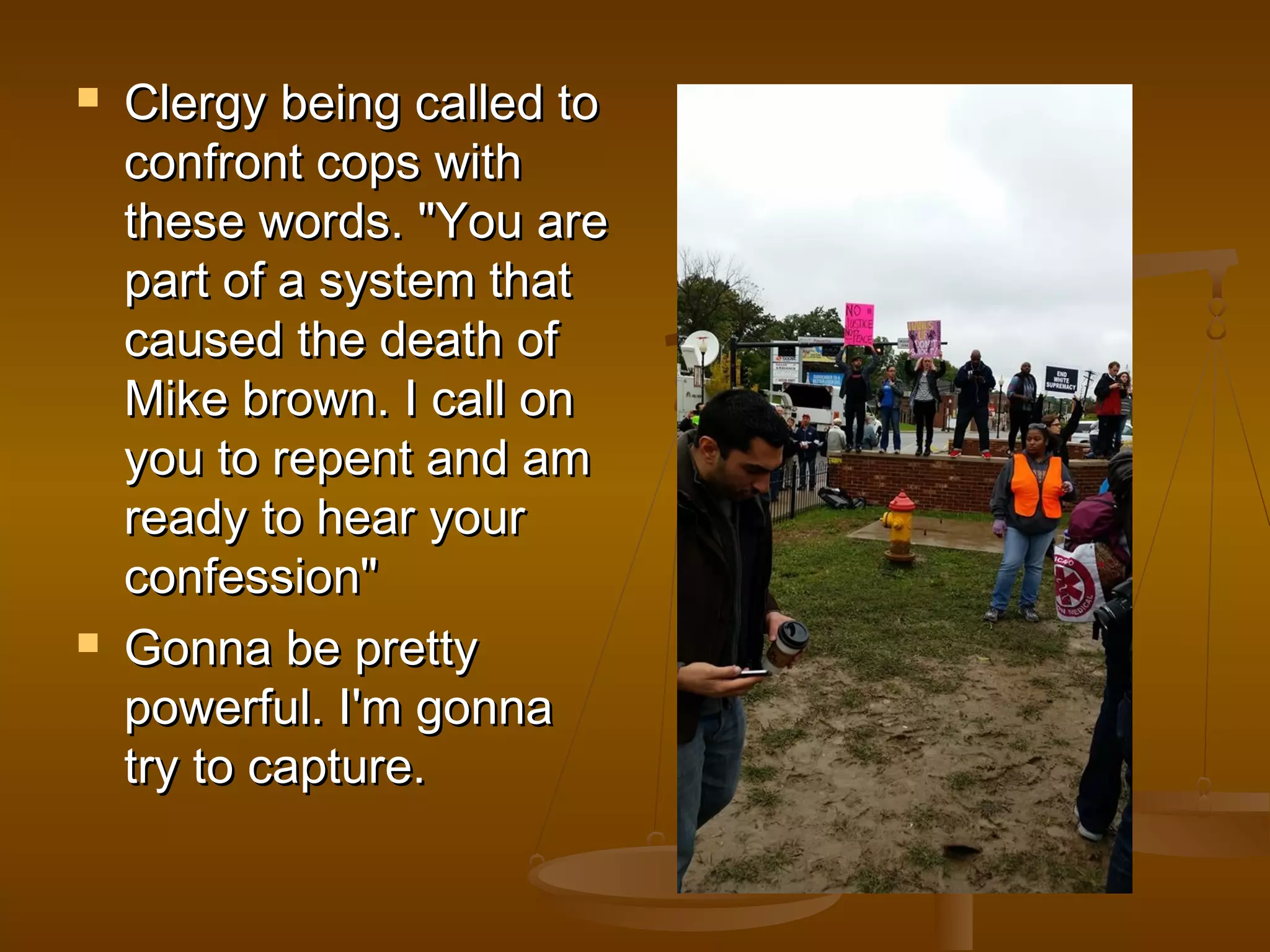  CClleerrggyy bbeeiinngg ccaalllleedd ttoo 
ccoonnffrroonntt ccooppss wwiitthh 
tthheessee wwoorrddss.. ""YYoouu aarree 
ppaarrtt ooff aa ssyysstteemm tthhaatt 
ccaauusseedd tthhee ddeeaatthh ooff 
MMiikkee bbrroowwnn.. II ccaallll oonn 
yyoouu ttoo rreeppeenntt aanndd aamm 
rreeaaddyy ttoo hheeaarr yyoouurr 
ccoonnffeessssiioonn"" 
 GGoonnnnaa bbee pprreettttyy 
ppoowweerrffuull.. II''mm ggoonnnnaa 
ttrryy ttoo ccaappttuurree.. 
 