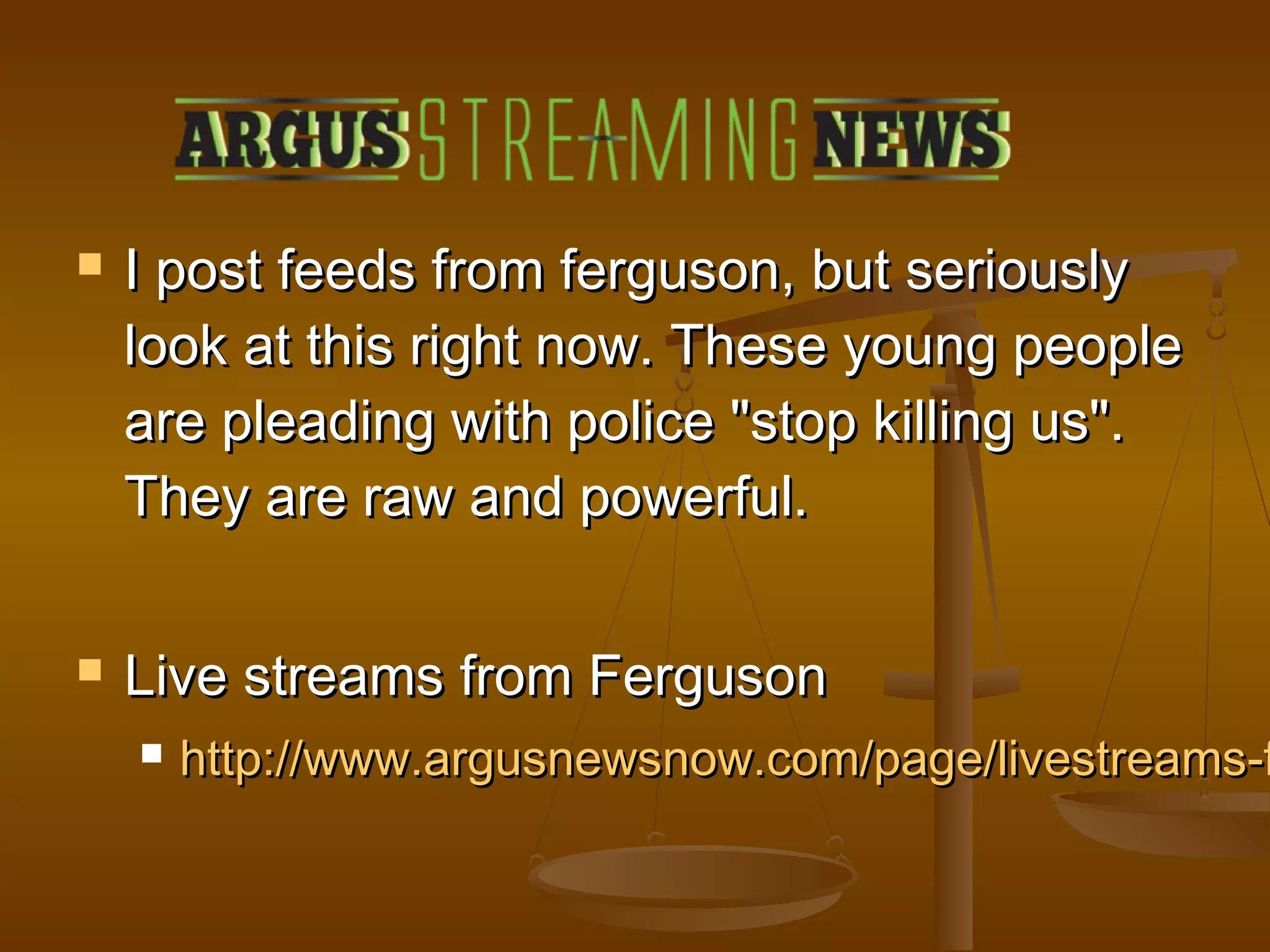  I post ffeeeeddss ffrroomm ffeerrgguussoonn,, bbuutt sseerriioouussllyy 
llooookk aatt tthhiiss rriigghhtt nnooww.. TThheessee yyoouunngg ppeeooppllee 
aarree pplleeaaddiinngg wwiitthh ppoolliiccee ""ssttoopp kkiilllliinngg uuss"".. 
TThheeyy aarree rraaww aanndd ppoowweerrffuull.. 
 LLiivvee ssttrreeaammss ffrroomm FFeerrgguussoonn 
 hhttttpp::////wwwwww..aarrgguussnneewwssnnooww..ccoomm//ppaaggee//lliivveessttrreeaammss--ffrroomm-- 