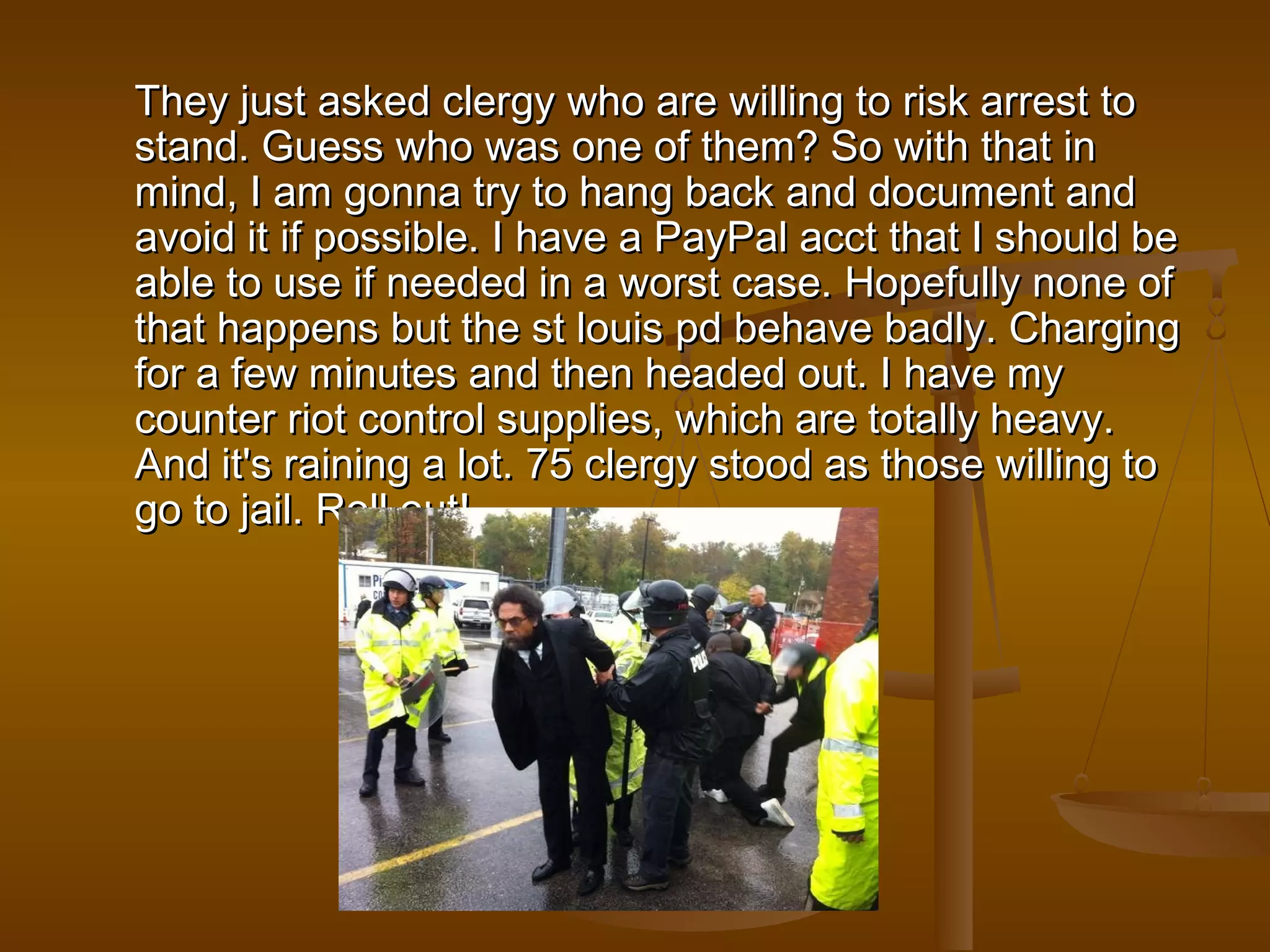 They just asked clergy who are willing ttoo rriisskk aarrrreesstt ttoo 
ssttaanndd.. GGuueessss wwhhoo wwaass oonnee ooff tthheemm?? SSoo wwiitthh tthhaatt iinn 
mmiinndd,, II aamm ggoonnnnaa ttrryy ttoo hhaanngg bbaacckk aanndd ddooccuummeenntt aanndd 
aavvooiidd iitt iiff ppoossssiibbllee.. II hhaavvee aa PPaayyPPaall aacccctt tthhaatt II sshhoouulldd bbee 
aabbllee ttoo uussee iiff nneeeeddeedd iinn aa wwoorrsstt ccaassee.. HHooppeeffuullllyy nnoonnee ooff 
tthhaatt hhaappppeennss bbuutt tthhee sstt lloouuiiss ppdd bbeehhaavvee bbaaddllyy.. CChhaarrggiinngg 
ffoorr aa ffeeww mmiinnuutteess aanndd tthheenn hheeaaddeedd oouutt.. II hhaavvee mmyy 
ccoouunntteerr rriioott ccoonnttrrooll ssuupppplliieess,, wwhhiicchh aarree ttoottaallllyy hheeaavvyy.. 
AAnndd iitt''ss rraaiinniinngg aa lloott.. 7755 cclleerrggyy ssttoooodd aass tthhoossee wwiilllliinngg ttoo 
ggoo ttoo jjaaiill.. RRoollll oouutt!! 
 