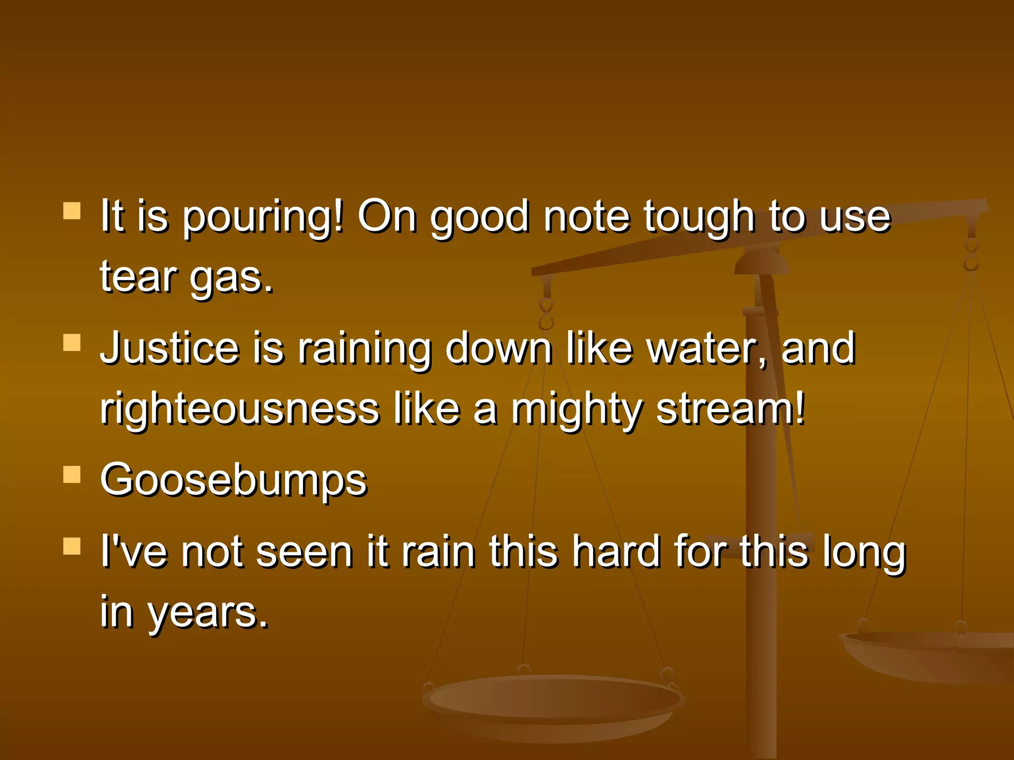  IItt iiss ppoouurriinngg!! OOnn ggoooodd nnoottee ttoouugghh ttoo uussee 
tteeaarr ggaass.. 
 JJuussttiiccee iiss rraaiinniinngg ddoowwnn lliikkee wwaatteerr,, aanndd 
rriigghhtteeoouussnneessss lliikkee aa mmiigghhttyy ssttrreeaamm!! 
 GGoooosseebbuummppss 
 II''vvee nnoott sseeeenn iitt rraaiinn tthhiiss hhaarrdd ffoorr tthhiiss lloonngg 
iinn yyeeaarrss.. 
 