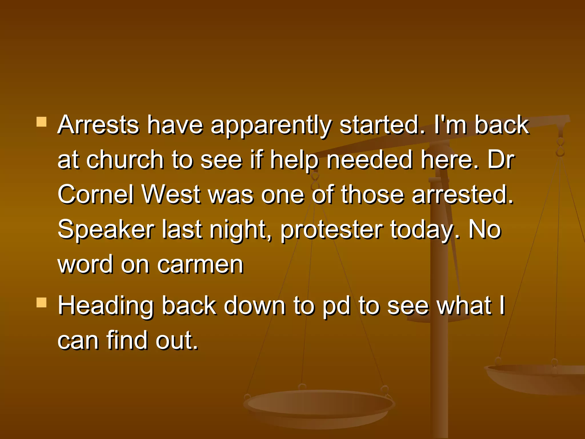  a Arrests have appppaarreennttllyy ssttaarrtteedd.. II''mm bbaacckk 
aatt cchhuurrcchh ttoo sseeee iiff hheellpp nneeeeddeedd hheerree.. DDrr 
CCoorrnneell WWeesstt wwaass oonnee ooff tthhoossee aarrrreesstteedd.. 
SSppeeaakkeerr llaasstt nniigghhtt,, pprrootteesstteerr ttooddaayy.. NNoo 
wwoorrdd oonn ccaarrmmeenn 
 HHeeaaddiinngg bbaacckk ddoowwnn ttoo ppdd ttoo sseeee wwhhaatt II 
ccaann ffiinndd oouutt.. 
 