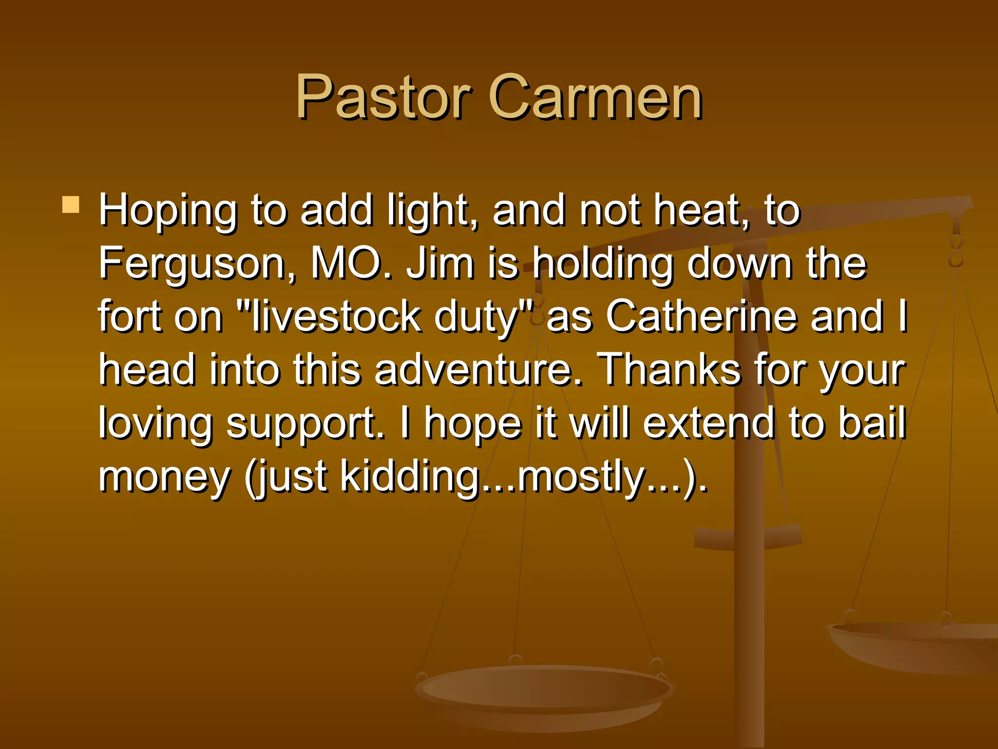 PPaassttoorr CCaarrmmeenn 
 HHooppiinngg ttoo aadddd lliigghhtt,, aanndd nnoott hheeaatt,, ttoo 
FFeerrgguussoonn,, MMOO.. JJiimm iiss hhoollddiinngg ddoowwnn tthhee 
ffoorrtt oonn ""lliivveessttoocckk dduuttyy"" aass CCaatthheerriinnee aanndd II 
hheeaadd iinnttoo tthhiiss aaddvveennttuurree.. TThhaannkkss ffoorr yyoouurr 
lloovviinngg ssuuppppoorrtt.. II hhooppee iitt wwiillll eexxtteenndd ttoo bbaaiill 
mmoonneeyy ((jjuusstt kkiiddddiinngg......mmoossttllyy......)).. 
 