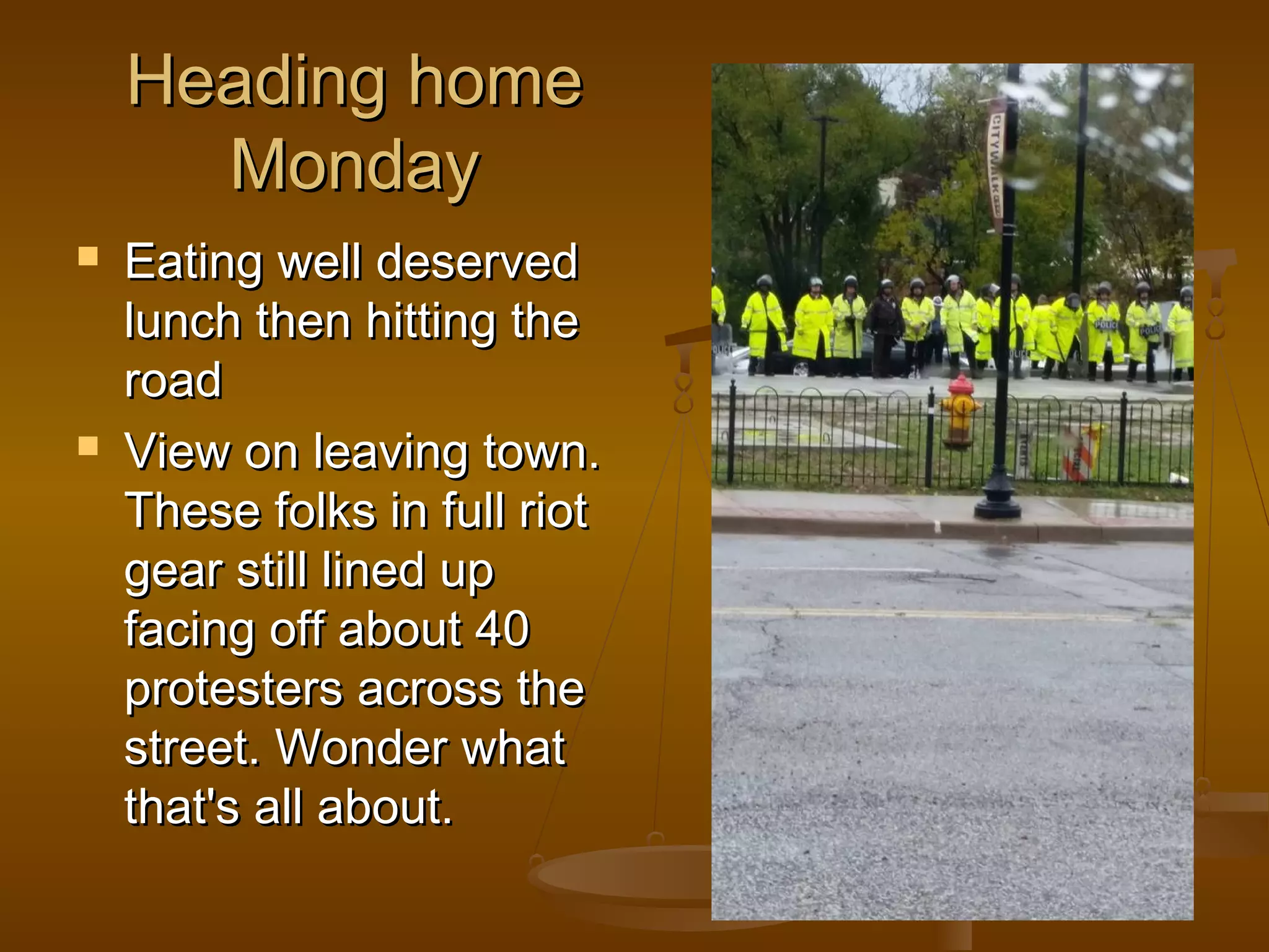 HHeeaaddiinngg hhoommee 
MMoonnddaayy 
 EEaattiinngg wweellll ddeesseerrvveedd 
lluunncchh tthheenn hhiittttiinngg tthhee 
rrooaadd 
 VViieeww oonn lleeaavviinngg ttoowwnn.. 
TThheessee ffoollkkss iinn ffuullll rriioott 
ggeeaarr ssttiillll lliinneedd uupp 
ffaacciinngg ooffff aabboouutt 440 
pprrootteesstteerrss aaccrroossss tthhee 
ssttrreeeett.. WWoonnddeerr wwhhaatt 
tthhaatt''ss aallll aabboouutt.. 
 