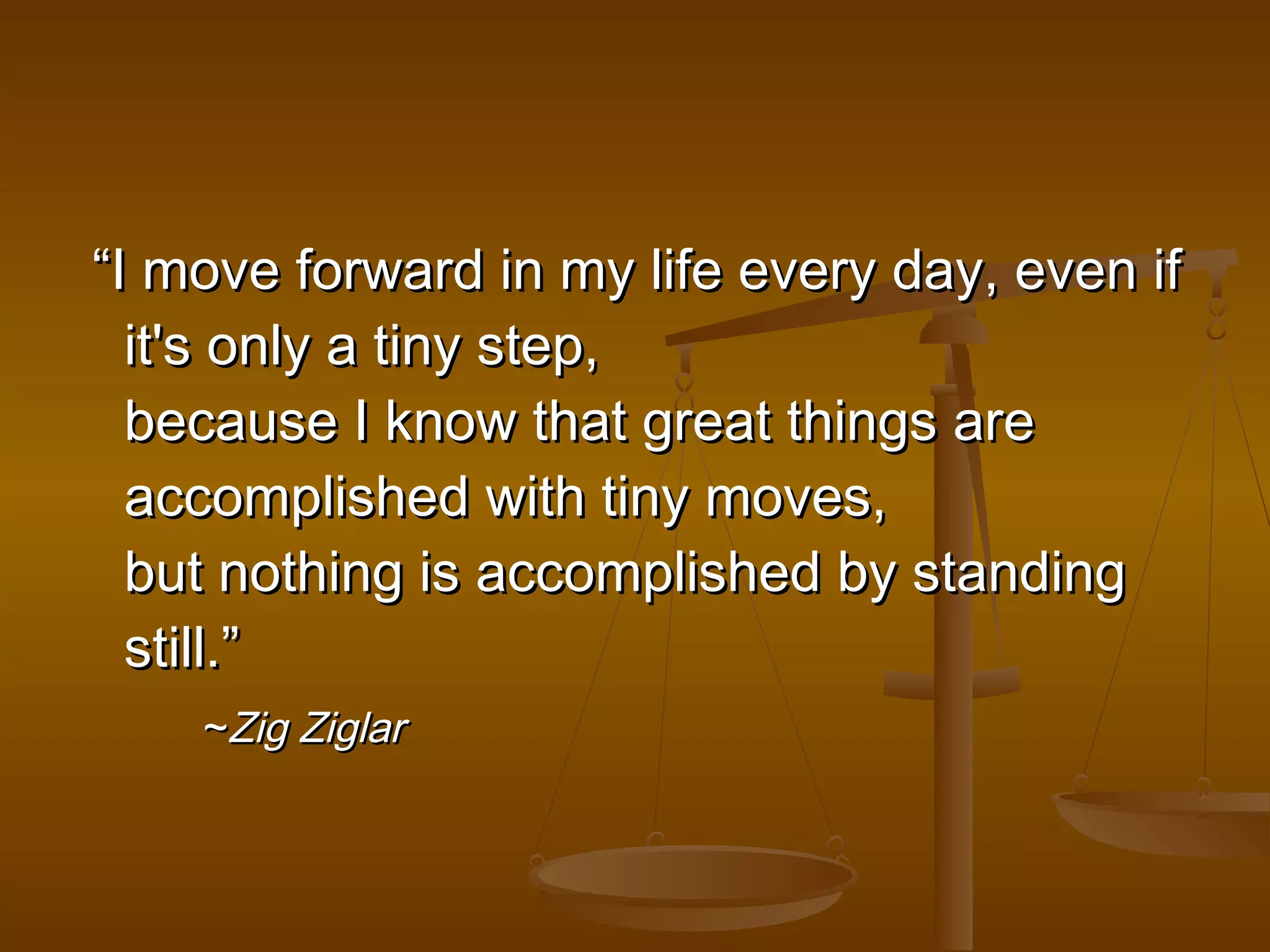 ““II mmoovvee ffoorrwwaarrdd iinn mmyy lliiffee eevveerryy ddaayy,, eevveenn iiff 
iitt''ss oonnllyy aa ttiinnyy sstteepp,, 
bbeeccaauussee II kknnooww tthhaatt ggrreeaatt tthhiinnggss aarree 
aaccccoommpplliisshheedd wwiitthh ttiinnyy mmoovveess,, 
bbuutt nnootthhiinngg iiss aaccccoommpplliisshheedd bbyy ssttaannddiinngg 
ssttiillll..”” 
~~ZZiigg ZZiiggllaarr 
