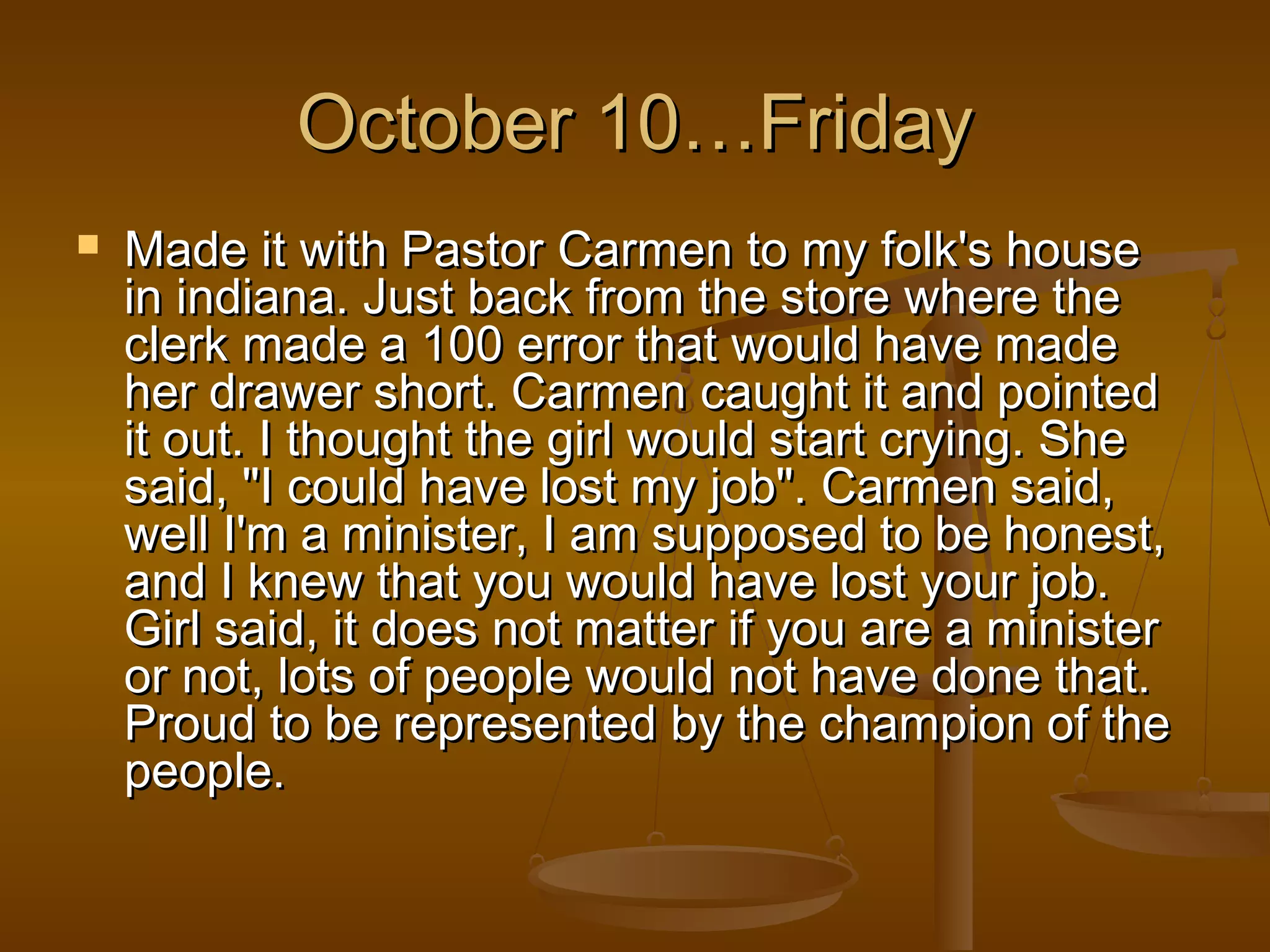OOccttoobbeerr 1100……FFrriiddaayy 
 MMaaddee iitt wwiitthh PPaassttoorr CCaarrmmeenn ttoo mmyy ffoollkk''ss hhoouussee 
iinn iinnddiiaannaa.. JJuusstt bbaacckk ffrroomm tthhee ssttoorree wwhheerree tthhee 
cclleerrkk mmaaddee aa 110000 eerrrroorr tthhaatt wwoouulldd hhaavvee mmaaddee 
hheerr ddrraawweerr sshhoorrtt.. CCaarrmmeenn ccaauugghhtt iitt aanndd ppooiinntteedd 
iitt oouutt.. II tthhoouugghhtt tthhee ggiirrll wwoouulldd ssttaarrtt ccrryyiinngg.. SShhee 
ssaaiidd,, ""II ccoouulldd hhaavvee lloosstt mmyy jjoobb"".. CCaarrmmeenn ssaaiidd,, 
wweellll II''mm aa mmiinniisstteerr,, II aamm ssuuppppoosseedd ttoo bbee hhoonneesstt,, 
aanndd II kknneeww tthhaatt yyoouu wwoouulldd hhaavvee lloosstt yyoouurr jjoobb.. 
GGiirrll ssaaiidd,, iitt ddooeess nnoott mmaatttteerr iiff yyoouu aarree aa mmiinniisstteerr 
oorr nnoott,, lloottss ooff ppeeooppllee wwoouulldd nnoott hhaavvee ddoonnee tthhaatt.. 
PPrroouudd ttoo bbee rreepprreesseenntteedd bbyy tthhee cchhaammppiioonn ooff tthhee 
ppeeooppllee.. 
 