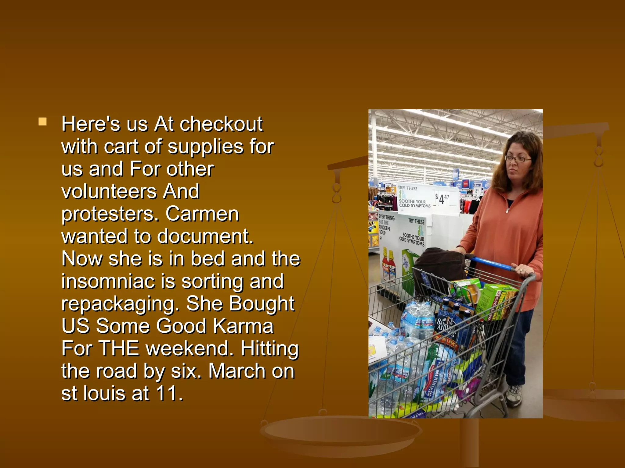  HHeerree''ss uuss AAtt cchheecckkoouutt 
wwiitthh ccaarrtt ooff ssuupppplliieess ffoorr 
uuss aanndd FFoorr ootthheerr 
vvoolluunntteeeerrss AAnndd 
pprrootteesstteerrss.. CCaarrmmeenn 
wwaanntteedd ttoo ddooccuummeenntt.. 
NNooww sshhee iiss iinn bbeedd aanndd tthhee 
iinnssoommnniiaacc iiss ssoorrttiinngg aanndd 
rreeppaacckkaaggiinngg.. SShhee BBoouugghhtt 
UUSS SSoommee GGoooodd KKaarrmmaa 
FFoorr TTHHEE wweeeekkeenndd.. HHiittttiinngg 
tthhee rrooaadd bbyy ssiixx.. MMaarrcchh oonn 
sstt lloouuiiss aatt 1111.. 
 