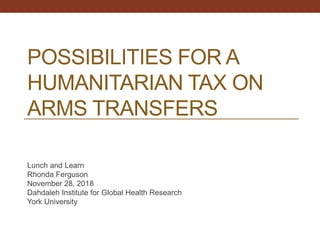 POSSIBILITIES FOR A
HUMANITARIAN TAX ON
ARMS TRANSFERS
Lunch and Learn
Rhonda Ferguson
November 28, 2018
Dahdaleh Institute for Global Health Research
York University
 