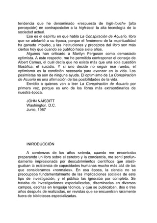 tendencia que he denominado «respuesta de high-touch» [alta
percepción] en contraposición a la high-tech la alta tecnología de la
sociedad actual.
Ese es el espíritu en que habla La Conspiración de Acuario, libro
que se adelantó a su época, porque el fenómeno de la espiritualidad
ha ganado impulso, y las instituciones y preceptos del libro son más
ciertos hoy que cuando se publicó hace siete años.
Algunos han criticado a Marilyn Ferguson como demasiado
optimista. A este respecto, me he permitido contraponer el consejo de
Albert Camus, el cual decía que no existe más que una sola cuestión
filosófica: el suicidio. Y si uno decide no seguir ese rumbo, el
optimismo es la condición necesaria para avanzar en la vida. Los
pesimistas no son de ninguna ayuda. El optimismo de La Conspiración
de Acuario es una afirmación de las posibilidades de la vida.
Envidio a quienes van a leer La Conspiración de Acuario por
primera vez, porque es uno de los libros más extraordinarios de
nuestra época.
JOHN NAISBITT
Washington, D.C.
Junio, 1987
INIRODUCCIÓN
A comienzos de los años setenta, cuando me encontraba
preparando un libro sobre el cerebro y la conciencia, me sentí profun-
damente impresionada por descubrimientos científicos que atesti-
guaban la existencia de capacidades humanas mucho más allá de las
que consideramos «normales». En esa época, la ciencia no se
preocupaba fundamentalmente de las implicaciones sociales de este
tipo de investigación, y el público las ignoraba por completo. Se
trataba de investigaciones especializadas, diseminadas en diversos
campos, escritas en lenguaje técnico, y que se publicaban, dos o tres
años después de realizadas, en revistas que se encuentran raramente
fuera de bibliotecas especializadas.
 