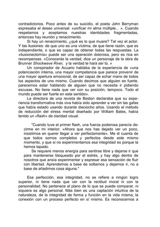 contradictorios. Poco antes de su suicidio, el poeta John Berryman
expresaba el deseo universal: «unificar mi alma múltiple... ». Cuando
respetamos y aceptamos nuestras identidades fragmentadas,
entonces hay reunión y renacimiento.
Si hay un renacimiento, ¿qué es lo que muere? Tal vez el actor.
Y las ilusiones: de que uno es una víctima, de que tiene razón, que es
independiente, o que es capaz de obtener todas las respuestas. La
«ilusionectomía» puede ser una operación dolorosa, pero es rica en
recompensas. «Conocerás la verdad, dice un personaje de la obra de
Brunner Shockwave River, y la verdad te hará ser tú. »
Un conspirador de Acuario hablaba de la experiencia de «una
potenciación interna, una mayor competencia que parece provenir de
una mayor apertura emocional, de ser capaz de echar mano de todos
los aspectos de uno mismo. Cuando decimos que alguien es fuerte,
parecemos estar hablando de alguien que no necesita ir pidiendo
excusas. No tiene nada que ver con su posición, tampoco. Todo el
mundo puede ser fuerte en este sentido».
La directora de una revista de Boston declaraba que su expe-
riencia transformativa más viva había sido aprender a ver sin las gafas
que había estado usando durante dieciocho años. Usando el método
de reducción del stress mental diseñado por William Bates, había
tenido un «flash» de claridad visual.
"Cuando tuve el primer flash, una fuerza poderosa parecía de-
cirme en mi interior: «Ahora que nos has dejado ver un poco,
insistimos en querer llegar a ver perfectamente». Me di cuenta de
que todos somos completos y perfectos desde este mismo
momento, y que si no experimentamos esa integridad es porque la
hemos tapado.
Se requiere menos energía para sentirse libre y dejarse ir que
para mantenerse bloqueado por el estrés, y hay algo dentro de
nosotros que ansía experimentar y expresar esa sensación de fluir
con libertad. Aprendemos a base de soltarnos y dejarnos ir, no a
base de añadirnos cosa alguna."
Esa perfección, esa integridad, no se refiere a ningún logro
superior, ni tiene nada que ver con la rectitud moral ni con la
personalidad. No pertenece al plano de lo que se puede comparar, ni
siquiera es algo personal. Más bien es una captación intuitiva de la
naturaleza, de la integridad de forma y función en la vida misma, la
conexión con un proceso perfecto en sí mismo. Es reconocernos a
 