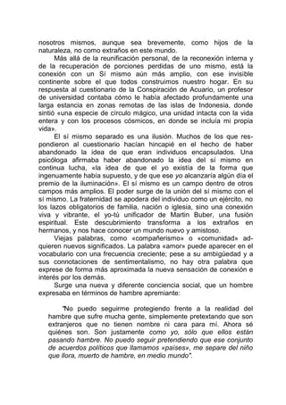 nosotros mismos, aunque sea brevemente, como hijos de la
naturaleza, no como extraños en este mundo.
Más allá de la reunificación personal, de la reconexión interna y
de la recuperación de porciones perdidas de uno mismo, está la
conexión con un Sí mismo aún más amplio, con ese invisible
continente sobre el que todos construimos nuestro hogar. En su
respuesta al cuestionario de la Conspiración de Acuario, un profesor
de universidad contaba cómo le había afectado profundamente una
larga estancia en zonas remotas de las islas de Indonesia, donde
sintió «una especie de círculo mágico, una unidad intacta con la vida
entera y con los procesos cósmicos, en donde se incluía mi propia
vida».
El sí mismo separado es una ilusión. Muchos de los que res-
pondieron al cuestionario hacían hincapié en el hecho de haber
abandonado la idea de que eran individuos encapsulados. Una
psicóloga afirmaba haber abandonado la idea del sí mismo en
continua lucha, «la idea de que el yo existía de la forma que
ingenuamente había supuesto, y de que ese yo alcanzaría algún día el
premio de la iluminación». El sí mismo es un campo dentro de otros
campos más amplios. El poder surge de la unión del sí mismo con el
sí mismo. La fraternidad se apodera del individuo como un ejército, no
los lazos obligatorios de familia, nación o iglesia, sino una conexión
viva y vibrante, el yo-tú unificador de Martin Buber, una fusión
espiritual. Este descubrimiento transforma a los extraños en
hermanos, y nos hace conocer un mundo nuevo y amistoso.
Viejas palabras, como «compañerismo» o «comunidad» ad-
quieren nuevos significados. La palabra «amor» puede aparecer en el
vocabulario con una frecuencia creciente; pese a su ambigüedad y a
sus connotaciones de sentimentalismo, no hay otra palabra que
exprese de forma más aproximada la nueva sensación de conexión e
interés por los demás.
Surge una nueva y diferente conciencia social, que un hombre
expresaba en términos de hambre apremiante:
"No puedo seguirme protegiendo frente a la realidad del
hambre que sufre mucha gente, simplemente pretextando que son
extranjeros que no tienen nombre ni cara para mí. Ahora sé
quiénes son. Son justamente como yo, sólo que ellos están
pasando hambre. No puedo seguir pretendiendo que ese conjunto
de acuerdos políticos que llamamos «países», me separe del niño
que llora, muerto de hambre, en medio mundo".
 