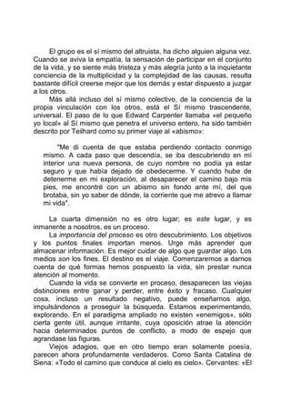 El grupo es el sí mismo del altruista, ha dicho alguien alguna vez.
Cuando se aviva la empatía, la sensación de participar en el conjunto
de la vida, y se siente más tristeza y más alegría junto a la inquietante
conciencia de la multiplicidad y la complejidad de las causas, resulta
bastante difícil creerse mejor que los demás y estar dispuesto a juzgar
a los otros.
Más allá incluso del sí mismo colectivo, de la conciencia de la
propia vinculación con los otros, está el Sí mismo trascendente,
universal. El paso de lo que Edward Carpenter llamaba «el pequeño
yo local» al Sí mismo que penetra el universo entero, ha sido también
descrito por Teilhard como su primer viaje al «abismo»:
"Me di cuenta de que estaba perdiendo contacto conmigo
mismo. A cada paso que descendía, se iba descubriendo en mi
interior una nueva persona, de cuyo nombre no podía ya estar
seguro y que había dejado de obedecerme. Y cuando hube de
detenerme en mi exploración, al desaparecer el camino bajo mis
pies, me encontré con un abismo sin fondo ante mí, del que
brotaba, sin yo saber de dónde, la corriente que me atrevo a llamar
mi vida".
La cuarta dimensión no es otro lugar; es este lugar, y es
inmanente a nosotros, es un proceso.
La importancia del proceso es otro descubrimiento. Los objetivos
y los puntos finales importan menos. Urge más aprender que
almacenar información. Es mejor cuidar de algo que guardar algo. Los
medios son los fines. El destino es el viaje. Comenzaremos a darnos
cuenta de qué formas hemos pospuesto la vida, sin prestar nunca
atención al momento.
Cuando la vida se convierte en proceso, desaparecen las viejas
distinciones entre ganar y perder, entre éxito y fracaso. Cualquier
cosa, incluso un resultado negativo, puede enseñarnos algo,
impulsándonos a proseguir la búsqueda. Estamos experimentando,
explorando. En el paradigma ampliado no existen «enemigos», sólo
cierta gente útil, aunque irritante, cuya oposición atrae la atención
hacia determinados puntos de conflicto, a modo de espejo que
agrandase las figuras.
Viejos adagios, que en otro tiempo eran solamente poesía,
parecen ahora profundamente verdaderos. Como Santa Catalina de
Siena: «Todo el camino que conduce al cielo es cielo». Cervantes: «El
 